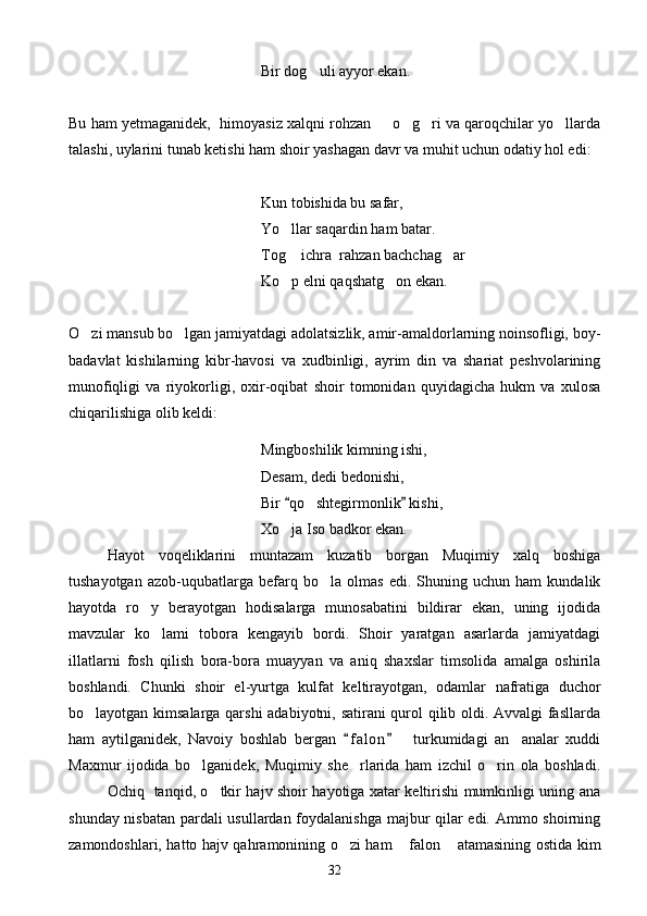 Bir dog uli ayyor ekan.
Bu ham yetmaganidek,  himoyasiz xalqni rohzan   o g ri va qaroqchilar yo llarda	
   
talashi, uylarini tunab ketishi ham shoir yashagan davr va muhit uchun odatiy hol edi:
Kun tobishida bu safar,
Yo llar saqardin ham batar.	

Tog  ichra  rahzan bachchag ar
 
Ko p elni qaqshatg on ekan.
 
O zi mansub bo lgan jamiyatdagi adolatsizlik, amir-amaldorlarning noinsofligi, boy-	
 
badavlat   kishilarning   kibr-havosi   va   xudbinligi,   ayrim   din   va   shariat   peshvolarining
munofiqligi   va   riyokorligi,   oxir-oqibat   shoir   tomonidan   quyidagicha   hukm   va   xulosa
chiqarilishiga olib keldi:
Mingboshilik kimning ishi,
Desam, dedi bedonishi,
Bir  qo shtegirmonlik  kishi,	
 	
Xo ja Iso badkor ekan.	

Hayot   voqeliklarini   muntazam   kuzatib   borgan   Muqimiy   xalq   boshiga
tushayotgan   azob-uqubatlarga   befarq   bo la   olmas   edi.   Shuning   uchun   ham   kundalik	

hayotda   ro y   berayotgan   hodisalarga   munosabatini   bildirar   ekan,   uning   ijodida	

mavzular   ko lami   tobora   kengayib   bordi.   Shoir   yaratgan   asarlarda   jamiyatdagi	

illatlarni   fosh   qilish   bora-bora   muayyan   va   aniq   shaxslar   timsolida   amalga   oshirila
boshlandi.   Chunki   shoir   el-yurtga   kulfat   keltirayotgan,   odamlar   nafratiga   duchor
bo layotgan kimsalarga qarshi adabiyotni, satirani qurol qilib oldi. Avvalgi fasllarda	

ham   aytilganidek,   Navoiy   boshlab   bergan   f a l on     turkumidagi   an analar   xuddi	
 	
Maxmur   ijodida   bo lganidek,   Muqimiy   she rlarida   ham   izchil   o rin   ola   boshladi.	
  
Ochiq   tanqid, o tkir hajv shoir hayotiga xatar keltirishi mumkinligi uning ana	

shunday nisbatan pardali usullardan foydalanishga majbur qilar edi. Ammo shoirning
zamondoshlari, hatto hajv qahramonining o zi ham  falon  atamasining ostida kim	
  
32 