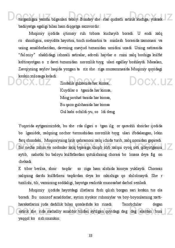 turganligini  yaxshi  bilganlari  tabiiy. Bunday she rlar  qudratli  satirik kuchga, yuksak
badiiyatga egaligi bilan ham diqqatga sazovordir.
Muqimiy   ijodida   ijtimoiy   ruh   tobora   kuchayib   boradi.   U   endi   xalq
ro shnoligini, osoyishta hayotini, tinch mehnatini ta minlash  borasida zamonasi  va	
 
uning   amaldorlaridan,   davrning   mavjud   tuzumidan   umidini   uzadi.   Uning   satirasida
f a l oniy   shaklidagi   ishorali   satiralar,   adresli   hajvlar   o rnini   xalq   boshiga   kulfat	
 	
keltirayotgan o z davri tuzumidan   norozilik tuyg ulari egallay boshlaydi. Masalan,	
 
Zavqiyning  saylov  haqida  yozgan ta rix  she riga muxammasida   Muqimiy quyidagi	
 
keskin xulosaga keladi:
Zindalik gulxanida har kimsa,
Kuydilar o tganida har kimsa,

Ming jarohat tanida har kimsa,
Bu qazo gulshanida har kimsa
Gul kabi ochildi-yu, so ldi deng.	

Yuqorida   aytganimizdek,   bu   she rda   ilgari   o tgan   ilg or   qarashli   shoirlar   ijodida	
  
bo lganidek,   xalqning   nochor   turmushidan   norozilik   tuyg ulari   ifodalangan,   lekin	
 
farq shundaki,  Muqimiyning lirik qahramoni xalq ichida turib, xalq nomidan gapiradi.
Bir   necha  zolim  va  nodonlar   xalq  tepasiga   chiqib  olib  xalqni   oyoq  osti  qilayotganini
aytib,     nahotki   bu   baloyu   kulfatlardan   qutulishning   chorasi   bo lmasa   deya   fig on	
 
chekadi.
E tibor   berilsa,   shoir   taqdir   so ziga   ham   alohida   kinoya   yuklaydi.   Chorasiz	
   
xalqning   dardu   kulfatlarni   taqdirdan   deya   ko nikishiga   qo shilolmaydi.   She r	
  
tuzilishi, tili, vaznining soddaligi, hayotga realistik munosabat darhol seziladi. 
Muqimiy     ijodida   hayotdagi   illatlarni   fosh   qilish   borgan   sari   keskin   tus   ola
boradi.   Bu     noinsof   amaldorlar,   ayrim   riyokor   ruhoniylar   va   boy-boyonlarning   xatti-
harakatlarini   juda   dadillik   bilan   qoralashda   ko rinadi.       Tanobchilar         degan
  
satirik   she rida   mahalliy   amaldor   tilidan   aytilgan   quyidagi   dag dag alardan     buni	
  
yaqqol ko rish mumkin:

33 
