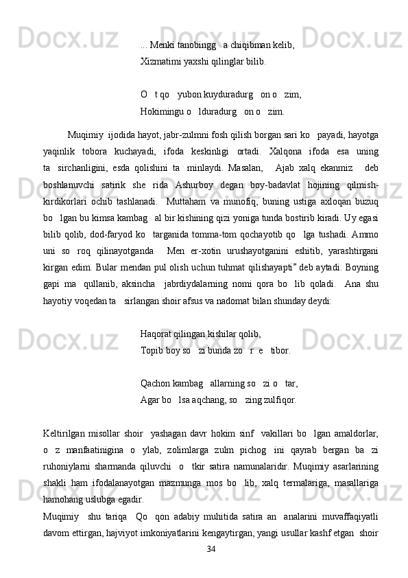 ... Menki tanobingg a chiqibman kelib,
Xizmatimi yaxshi qilinglar bilib.
O t qo yubon kuyduradurg on o zim,	
   
Hokimingu o lduradurg on o zim.	
  
Muqimiy  ijodida hayot, jabr-zulmni fosh qilish borgan sari ko payadi, hayotga	

yaqinlik   tobora   kuchayadi,   ifoda   keskinligi   ortadi.   Xalqona   ifoda   esa   uning
ta sirchanligini,   esda   qolishini   ta minlaydi.   Masalan,   Ajab   xalq   ekanmiz   deb	
   
boshlanuvchi   satirik   she rida   Ashurboy   degan   boy-badavlat   hojining   qilmish-	

kirdikorlari   ochib   tashlanadi.     Muttaham   va   munofiq,   buning   ustiga   axloqan   buzuq
bo lgan bu kimsa kambag al bir kishining qizi yoniga tunda bostirib kiradi. Uy egasi	
 
bilib qolib, dod-faryod  ko targanida  tomma-tom  qochayotib  qo lga tushadi.  Ammo	
 
uni   so roq   qilinayotganda   Men   er-xotin   urushayotganini   eshitib,   yarashtirgani	
 
kirgan edim. Bular  mendan pul olish uchun tuhmat  qilishayapti  deb aytadi. Boyning	

gapi   ma qullanib,   aksincha     jabrdiydalarning   nomi   qora   bo lib   qoladi.     Ana   shu	
 
hayotiy voqedan ta sirlangan shoir afsus va nadomat bilan shunday deydi:	

Haqorat qilingan kishilar qolib,
Topib boy so zi bunda zo r  e tibor.	
  
Qachon kambag allarning so zi o tar,	
  
Agar bo lsa aqchang, so zing zulfiqor.	
 
Keltirilgan   misollar   shoir     yashagan   davr   hokim   sinf     vakillari   bo lgan   amaldorlar,	

o z   manfaatinigina   o ylab,   zolimlarga   zulm   pichog ini   qayrab   bergan   ba zi	
   
ruhoniylarni   sharmanda   qiluvchi     o tkir   satira   namunalaridir.   Muqimiy   asarlarining	

shakli   ham   ifodalanayotgan   mazmunga   mos   bo lib,   xalq   termalariga,   masallariga	

hamohang uslubga egadir.
Muqimiy     shu   tariqa     Qo qon   adabiy   muhitida   satira   an analarini   muvaffaqiyatli	
 
davom ettirgan, hajviyot imkoniyatlarini kengaytirgan, yangi usullar kashf etgan  shoir
34 