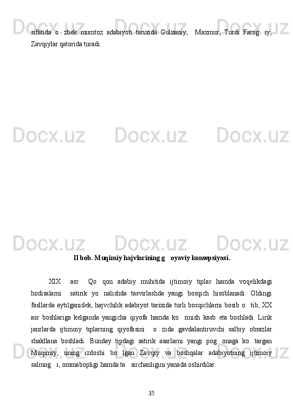 sifatida   o zbek   mumtoz   adabiyoti   tarixida   Gulxaniy,     Maxmur,   Turdi   Farog iy, 
Zavqiylar qatorida turadi.
 
II bob. Muqimiy hajvlarining g oyaviy konsepsiyasi.	

XIX     asr     Qo qon   adabiy   muhitida   ijtimoiy   tiplar   hamda   voqelikdagi	

hodisalarni     satirik   yo nalishda   tasvirlashda   yangi   bosqich   hisoblanadi.   Oldingi

fasllarda aytilganidek, hajvchilik adabiyot tarixida turli bosqichlarni bosib o tib, XX	

asr   boshlariga   kelganda   yangicha   qiyofa   hamda   ko rinish   kasb   eta   boshladi.   Lirik	

janrlarda   ijtimoiy   tiplarning   qiyofasini     o zida   gavdalantiruvchi   salbiy   obrazlar	

shakllana   boshladi.   Bunday   tipdagi   satirik   asarlarni   yangi   pog onaga   ko targan	
 
Muqimiy,   uning   izdoshi   bo lgan   Zavqiy   va   boshqalar   adabiyotning   ijtimoiy	

salmog i, ommabopligi hamda ta sirchanligini yanada oshirdilar.	
 
35 