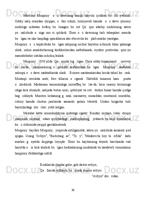 Mavlono   Muqimiy     o z   davrining   taniqli   hajvchi   ijodkori   bo lib   yetishdi. 
Oddiy   xalq   orasidan   chiqqan,   o tkir   zehnli,   hozirjavob   hamda     o z   davri   ijtimoiy	
 
muhitiga   nisbatan   befarq   bo lmagan   bu   zot   Qo qon   adabiy   muhitining   satira	
 
yo nalishida   o ziga   xos   iz   qoldirdi.   Shoir   o z   davrining   turli   tabaqalari   orasida	
  
bo lgan va ular haqidagi qarashlarini aks ettiruvchi ko plab asarlar yaratgan.
 
Muqimiy   o z taqdirdoshi bo lgan xalqning nochor hayotini achinish bilan qalamga	
 
oladi,   zolim   amaldorlarning   kirdikorlaridan   nafratlanadi,   riyokor   peshvolar,   qozi-yu
mansabdorlar ustidan achchiq kuladi.
Muqimiy   1850 yilda  Qo qonda tug ilgan. Otasi oddiy hunarmand   novvoy	
  
bo lsa-da,     zamonasining   o qimishli   kishilaridan   bo lgan.     Muqimiy     dastlabki	
  
saboqni o z davri maktablarida oladi.     Buxoro madrasalaridan birida tahsil ko radi.	
 
Mustaqil   ravishda   arab,   fors   tillarini   o rgandi.   Xattotlik   hunarini   ham     puxta	

o zlashtirdi.   Madrasani   tamomlashga   muvaffaq   bo lsa-da,   biror   rasmiy   lavozimga	
 
ishga kira olmaydi, natijada butun umri, qobiliyat va iste dodini hunar hamda ijodga	

bag ishlaydi.   Mumtoz   lirikaning   g azal,   masnaviy,   musaddas,   mustazod,   murabba,	
 
ruboiy   hamda   chiston   janrlarida   samarali   qalam   tebratdi.   Undan   bizgacha   turli
bayozlardagi  she rlari  yetib kelgan.	

Misralar   katta   umumlashtirma   qudratga   egadir.   Bunday   ixcham,   lekin   chuqur
mazmunli   misralar     odam   qiyofasidagi     maxluqlarning       jirkanch   va   razil   obrazlarini
ko z oldimizda yaqqol gavdalantiradi.	

Muqimiy  hajvlari Muqimiy,  yuqorida aytilganidek, satira yo nalishida samarali ijod	

qilgan.   Uning   Avliyo ,   Bachchag ar ,   To y ,   Maskovchi   boy   ta rifida     kabi	
       	  
asarlari   g oyatda   diqqatga   loyiqdir.   Shoir   bu   hajvlarning   deyarli   barchasida   real	

hayotda o zi tirik shohidi bo lgan hodisalarning mushtarak va xarakterli tomonlarini
 
haqqoniy ifodalashga intildi.
Boshlarida shapka gohe, goh dastor avliyo,
Qo llarida subhayu, bo ynida zunnor avliyo...	
 
                                                    Avliyo  she ridan.	
 	
36 