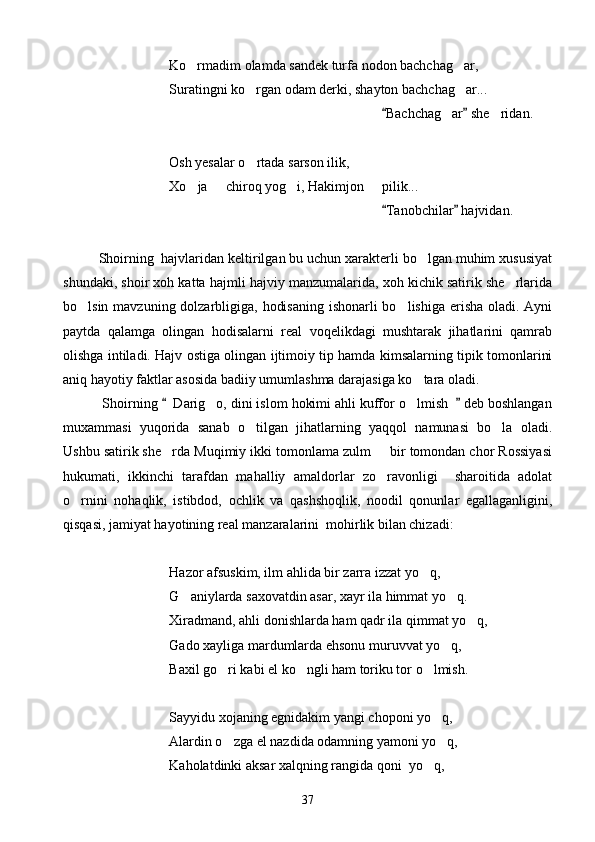 Ko rmadim olamda sandek turfa nodon bachchag ar, 
Suratingni ko rgan odam derki, shayton bachchag ar...	
 
                                                   Bachchag ar  she ridan.	
 	 
Osh yesalar o rtada sarson ilik,	

Xo ja   chiroq yog i, Hakimjon   pilik...	
   
                                                       Tanobchilar  hajvidan.	
 
Shoirning  hajvlaridan keltirilgan bu uchun xarakterli bo lgan muhim xususiyat	

shundaki, shoir xoh katta hajmli hajviy manzumalarida, xoh kichik satirik she rlarida	

bo lsin mavzuning dolzarbligiga, hodisaning  ishonarli bo lishiga erisha oladi. Ayni	
 
paytda   qalamga   olingan   hodisalarni   real   voqelikdagi   mushtarak   jihatlarini   qamrab
olishga intiladi. Hajv ostiga olingan ijtimoiy tip hamda kimsalarning tipik tomonlarini
aniq hayotiy faktlar asosida badiiy umumlashma darajasiga ko tara oladi.	

 Shoirning    Darig o, dini islom hokimi ahli kuffor o lmish    deb boshlangan	
 	 
muxammasi   yuqorida   sanab   o tilgan   jihatlarning   yaqqol   namunasi   bo la   oladi.	
 
Ushbu satirik she rda Muqimiy ikki tomonlama zulm   bir tomondan chor Rossiyasi	
 
hukumati,   ikkinchi   tarafdan   mahalliy   amaldorlar   zo ravonligi     sharoitida   adolat	

o rnini   nohaqlik,   istibdod,   ochlik   va   qashshoqlik,   noodil   qonunlar   egallaganligini,	

qisqasi, jamiyat hayotining real manzaralarini  mohirlik bilan chizadi:
Hazor afsuskim, ilm ahlida bir zarra izzat yo q,	

G aniylarda saxovatdin asar, xayr ila himmat yo q.	
 
Xiradmand, ahli donishlarda ham qadr ila qimmat yo q,	

Gado xayliga mardumlarda ehsonu muruvvat yo q,	

Baxil go ri kabi el ko ngli ham toriku tor o lmish.	
  
Sayyidu xojaning egnidakim yangi choponi yo q,	

Alardin o zga el nazdida odamning yamoni yo q,	
 
Kaholatdinki aksar xalqning rangida qoni  yo q,	

37 