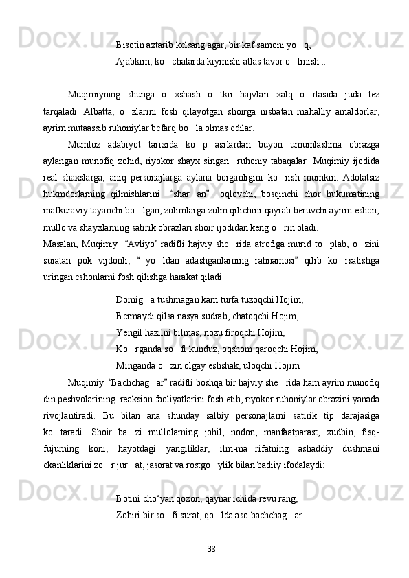 Bisotin axtarib kelsang agar, bir kaf samoni yo q,
Ajabkim, ko chalarda kiymishi atlas tavor o lmish...	
 
Muqimiyning   shunga   o xshash   o tkir   hajvlari   xalq   o rtasida   juda   tez
  
tarqaladi.   Albatta,   o zlarini   fosh   qilayotgan   shoirga   nisbatan   mahalliy   amaldorlar,	

ayrim mutaassib ruhoniylar befarq bo la olmas edilar. 	

Mumtoz   adabiyot   tarixida   ko p   asrlardan   buyon   umumlashma   obrazga	

aylangan   munofiq   zohid,   riyokor   shayx   singari     ruhoniy   tabaqalar     Muqimiy   ijodida
real   shaxslarga,   aniq   personajlarga   aylana   borganligini   ko rish   mumkin.   Adolatsiz	

hukmdorlarning   qilmishlarini     shar an     oqlovchi,   bosqinchi   chor   hukumatining	
 	
mafkuraviy tayanchi bo lgan, zolimlarga zulm qilichini qayrab beruvchi ayrim eshon,	

mullo va shayxlarning satirik obrazlari shoir ijodidan keng o rin oladi.	

Masalan,   Muqimiy     Avliyo   radifli   hajviy   she rida   atrofiga   murid   to plab,   o zini	
 	  
suratan   pok   vijdonli,     yo ldan   adashganlarning   rahnamosi   qilib   ko rsatishga	
 	 
uringan eshonlarni fosh qilishga harakat qiladi:
Domig a tushmagan kam turfa tuzoqchi Hojim,	

Bermaydi qilsa nasya sudrab, chatoqchi Hojim,
Yengil hazilni bilmas, nozu firoqchi Hojim,
Ko rganda so fi kunduz, oqshom qaroqchi Hojim,	
 
Minganda o zin olgay eshshak, uloqchi Hojim.	

Muqimiy   Bachchag ar  radifli boshqa bir hajviy she rida ham ayrim munofiq	
 	 
din peshvolarining  reaksion faoliyatlarini fosh etib, riyokor ruhoniylar obrazini yanada
rivojlantiradi.   Bu   bilan   ana   shunday   salbiy   personajlarni   satirik   tip   darajasiga
ko taradi.   Shoir   ba zi   mullolarning   johil,   nodon,   manfaatparast,   xudbin,   fisq-	
 
fujurning   koni,   hayotdagi   yangiliklar,   ilm-ma rifatning   ashaddiy   dushmani	

ekanliklarini zo r jur at, jasorat va rostgo ylik bilan badiiy ifodalaydi:	
  
Botini cho‘yan qozon, qaynar ichida revu rang,
Zohiri bir so fi surat, qo lda aso bachchag ar.	
  
38 