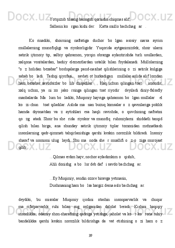 Yotquzub tilsang banogoh qornidin chiqmas alif,
Sallasin ko rgan kishi der:  Katta mullo bachchag ar .   
Ko rinadiki,   shoirning   nafratiga   duchor   bo lgan   asosiy   narsa   ayrim	
 
mullalarning   munofiqligi   va   riyokorligidir.   Yuqorida   aytganimizdek,   shoir   ularni
satirik   ijtimoiy   tip,   salbiy   qahramon,   yorqin   obrazga   aylantirishda   turli   usullardan,
xalqona   vositalardan,   badiiy   elementlardan   ustalik   bilan   foydalanadi.   Mullolarning
o z   holidan   bexabar   boshqalarga   pand-nasihat   qilishlarining   o zi   satirik   kulgiga	
 	 
sabab bo ladi.   Tashqi qiyofasi,  savlati ot hurkadigan  mullalar aslida alif lomdan	
  
ham   bexabar   savodsizlar   bo lib   chiqadilar.     Haq   uchun   qilingan   toat     imondir,	
  
xalq   uchun,   ya ni   xo jako rsinga   qilingan   toat   riyodir   deyiladi   diniy-falsafiy	
   
manbalarda.   Ma lum   bo ladiki,   Muqimiy   hajviga   qahramon   bo lgan   mullalar   el
   
ko zi-chun   toat   qiladilar.   Aslida   ma nan   buzuq   kimsalar   o z   qavmlariga   poklik	
   
hamda   diyonatdan   va z   aytishlari   esa   haqli   ravishda,   o quvchining   nafratini	
 
qo zg atadi. Shoir  bu she rida    riyokor  va munofiq   ruhoniylarni    shiddatli  tanqid	
  
qilish   bilan   birga,   ana   shunday   satirik   ijtimoiy   tiplar   tomonidan   mehnatkash
insonlarning   qadr-qimmati   tahqirlanishiga   qarshi   keskin   norozilik   bildiradi.   Insoniy
sharaf   va   nomusni   ulug laydi.   Shu   ma noda   she r   muallifi   o z-o ziga   murojaat	
    
qilib:
...Qilmas erdim hajv, nochor ayladimkim o qishib,	

Ahli donishg a bo lur deb daf i savdo bachchag ar.	
   
...Ey Muqimiy, sendin ozore biravga yetmasin,
Dushmaning ham bo lsa hargiz dema aslo bachchag ar.	
 
deydiki,   bu   misralar   Muqimiy   ijodini   otashin   insonparvarlik   va   chuqur
ma rifatparvarlik   ruhi   bilan   sug orilganidan   dalolat   beradi.   Kishini   haqiqiy	
 
insonlikka, odamiy shon-sharafning qadriga yetishga, jaholat va ko r-ko rona ruhiy	
 
bandalikka   qarshi   keskin   norozilik   bildirishga   da vat   etishining   o zi   ham   o z	
  
39 