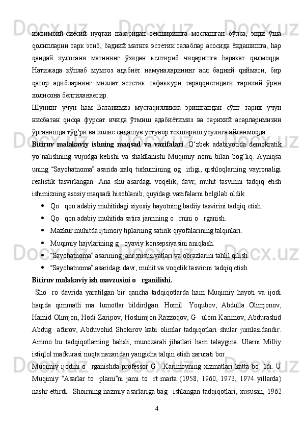 ижтимоий-сиёсий   нуqтаи   назаридан   текширишга   мослашган   бўлса,   энди   ўша
qолипларни тарк этиб, бадиий матнга эстетик талаблар асосида ёндашишга, hар
qандай   хулосани   матннинг   ўзидан   келтириб   чиqаришга   hаракат   qилмоqда.
Натижада   кўплаб   мумтоз   адабиёт   намуналарининг   асл   бадиий   qиймати,   бир
qатор   адибларнинг   миллат   эстетик   тафаккури   тараqqиётидаги   тарихий   ўрни
холисона белгиланаётир.
Шунинг   учун   hам   Ватанимиз   мустаqилликка   эришгандан   сўнг   тарих   учун
нисбатан   qисqа   фурсат   ичида   ўтмиш   адабиётимиз   ва   тарихий   асарларимизни
ўрганишда тўg‘ри ва холис ёндашув устувор текшириш усулига айланмоqда. 
Bitiruv   malakaviy   ishning   maqsad   va   vazifalari .   O‘zbek   adabiyotida   demokratik
yo‘nalishning   vujudga   kelishi   va   shakllanishi   Muqimiy   nomi   bilan   bog‘liq.   Ayniqsa
uning   Sayohatnoma   asarida   xalq   turkumining   og irligi,   qishloqlarning   vayronaligi 	
realistik   tasvirlangan.   Ana   shu   asardagi   voqelik,   davr,   muhit   tasvirini   tadqiq   etish
ishimizning asosiy maqsadi hisoblanib, quyidagi vazifalarni belgilab oldik.
 Qo qon adabiy muhitidagi siyosiy hayotning badiiy tasvirini tadqiq etish.	

 Qo qon adabiy muhitida satira janrining o rnini o rganish.
  
 Mazkur muhitda ijtimoiy tiplarning satirik qiyofalarining talqinlari.
 Muqimiy hajvlarining g oyaviy konsepsiyasini aniqlash.	

 Sayohatnoma  asarining janr xususiyatlari va obrazlarini tahlil qilish.	
 
 Sayohatnoma  asaridagi davr, muhit va voqelik tasvirini tadqiq etish
 
Bitiruv malakaviy ish mavzusini o rganilishi.	

  Sho ro   davrida   yaratilgan   bir   qancha   tadqiqotlarda   ham   Muqimiy   hayoti   va   ijodi	

haqida   qimmatli   ma lumotlar   bildirilgan.   Homil	
     Yoqubov,   Abdulla   Olimjonov,
Hamid Olimjon, Hodi Zaripov, Hoshimjon Razzoqov, G ulom Karimov, Abdurashid	

Abdug afurov,   Abduvohid   Shokirov   kabi   olimlar   tadqiqotlari   shular   jumlasidandir.	

Ammo   bu   tadqiqotlarning   bahsli,   munozarali   jihatlari   ham   talaygina.   Ularni   Milliy
istiqlol mafkurasi nuqta nazaridan yangicha talqin etish zarurati bor.
Muqimiy ijodini  o rganishda  professor  G .Karimovning xizmatlari  katta bo ldi. U	
  
Muqimiy   Asarlar   to plami ni   jami   to rt   marta   (1958,   1960,   1973,   1974   yillarda)	
 	 
nashr  ettirdi.     Shoirning nazmiy asarlariga bag ishlangan  tadqiqotlari, xususan, 1962	

4 