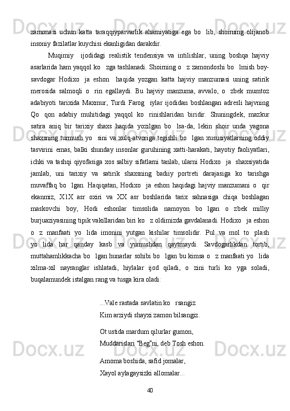 zamonasi   uchun   katta   taraqqiyparvarlik   ahamiyatiga   ega   bo lib,   shoirning   olijanob
insoniy fazilatlar kuychisi ekanligidan darakdir.
Muqimiy     ijodidagi   realistik   tendensiya   va   intilishlar,   uning   boshqa   hajviy
asarlarida ham yaqqol ko zga tashlanadi. Shoirning o z zamondoshi bo lmish boy-	
  
savdogar   Hodixo ja   eshon     haqida   yozgan   katta   hajviy   manzumasi   uning   satirik	

merosida   salmoqli   o rin   egallaydi.   Bu   hajviy   manzuma,   avvalo,   o zbek   mumtoz	
 
adabiyoti   tarixida   Maxmur,   Turdi   Farog iylar   ijodidan   boshlangan   adresli   hajvning	

Qo qon   adabiy   muhitidagi   yaqqol   ko rinishlaridan   biridir.   Shuningdek,   mazkur	
 
satira   aniq   bir   tarixiy   shaxs   haqida   yozilgan   bo lsa-da,   lekin   shoir   unda   yagona	

shaxsning turmush yo sini  va xulq-atvoriga tegishli  bo lgan xususiyatlarning  oddiy	
 
tasvirini   emas,   balki   shunday   insonlar   guruhining   xatti-harakati,   hayotiy   faoliyatlari,
ichki va tashqi qiyofasiga xos salbiy sifatlarni tanlab, ularni Hodixo ja   shaxsiyatida	

jamlab,   uni   tarixiy   va   satirik   shaxsning   badiiy   portreti   darajasiga   ko tarishga	

muvaffaq   bo lgan.   Haqiqatan,   Hodixo ja   eshon   haqidagi   hajviy   manzumani   o qir	
  
ekanmiz,   X1X   asr   oxiri   va   XX   asr   boshlarida   tarix   sahnasiga   chiqa   boshlagan
maskovchi   boy,   Hodi   eshonlar   timsolida   namoyon   bo lgan   o zbek   milliy	
 
burjuaziyasining tipik vakillaridan biri ko z oldimizda gavdalanadi. Hodixo ja eshon	
 
o z   manfaati   yo lida   imonini   yutgan   kishilar   timsolidir.   Pul   va   mol   to plash	
  
yo lida   har   qanday   kasb   va   yumushdan   qaytmaydi.   Savdogarlikdan   tortib,

muttahamlikkacha bo lgan hunarlar sohibi bo lgan bu kimsa o z manfaati yo lida	
   
xilma-xil   nayranglar   ishlatadi,   hiylalar   ijod   qiladi,   o zini   turli   ko yga   soladi,	
 
buqalamundek istalgan rang va tusga kira oladi:
...Vale rastada savlatin ko rsangiz	

Kim arziydi shayxi zamon bilsangiz.
Ot ustida mardum qilurlar gumon,
Muddarislari  Beg ni, deb Tosh eshon.	
 
Amoma boshida, safid jomalar,
Xayol aylagaysizki allomalar...
40 