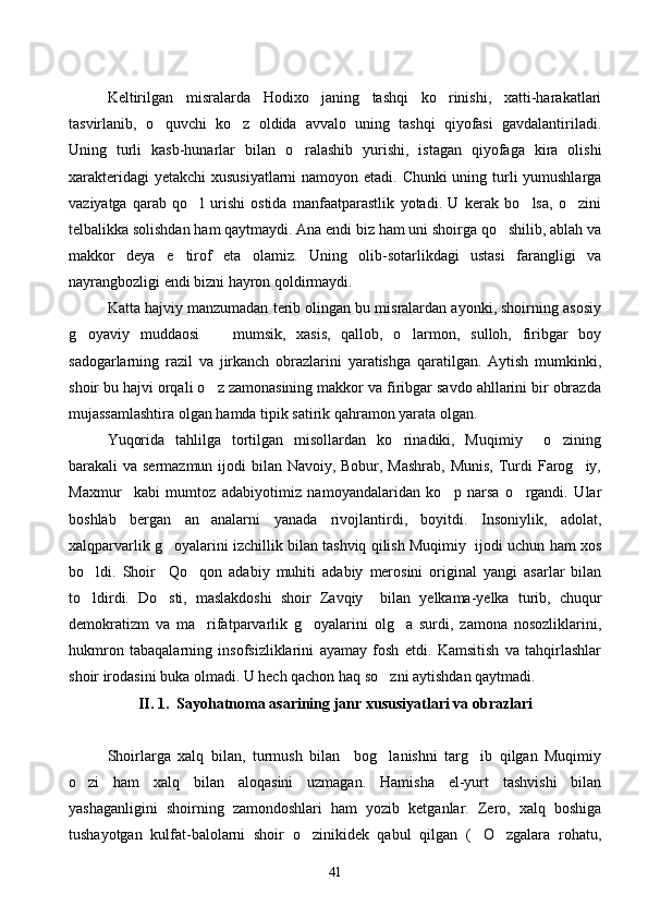 Keltirilgan   misralarda   Hodixo janing   tashqi   ko rinishi,   xatti-harakatlari 
tasvirlanib,   o quvchi   ko z   oldida   avvalo   uning   tashqi   qiyofasi   gavdalantiriladi.	
 
Uning   turli   kasb-hunarlar   bilan   o ralashib   yurishi,   istagan   qiyofaga   kira   olishi	

xarakteridagi  yetakchi  xususiyatlarni  namoyon etadi. Chunki uning turli  yumushlarga
vaziyatga   qarab   qo l   urishi   ostida   manfaatparastlik   yotadi.   U   kerak   bo lsa,   o zini	
  
telbalikka solishdan ham qaytmaydi. Ana endi biz ham uni shoirga qo shilib, ablah va	

makkor   deya   e tirof   eta   olamiz.   Uning   olib-sotarlikdagi   ustasi   farangligi   va	

nayrangbozligi endi bizni hayron qoldirmaydi.
Katta hajviy manzumadan terib olingan bu misralardan ayonki, shoirning asosiy
g oyaviy   muddaosi     mumsik,   xasis,   qallob,   o larmon,   sulloh,   firibgar   boy	
  
sadogarlarning   razil   va   jirkanch   obrazlarini   yaratishga   qaratilgan.   Aytish   mumkinki,
shoir bu hajvi orqali o z zamonasining makkor va firibgar savdo ahllarini bir obrazda	

mujassamlashtira olgan hamda tipik satirik qahramon yarata olgan.
Yuqorida   tahlilga   tortilgan   misollardan   ko rinadiki,   Muqimiy     o zining	
 
barakali va sermazmun ijodi bilan Navoiy, Bobur, Mashrab, Munis,  Turdi Farog iy,	

Maxmur     kabi   mumtoz   adabiyotimiz   namoyandalaridan   ko p   narsa   o rgandi.   Ular	
 
boshlab   bergan   an analarni   yanada   rivojlantirdi,   boyitdi.   Insoniylik,   adolat,	

xalqparvarlik g oyalarini izchillik bilan tashviq qilish Muqimiy  ijodi uchun ham xos	

bo ldi.   Shoir     Qo qon   adabiy   muhiti   adabiy   merosini   original   yangi   asarlar   bilan	
 
to ldirdi.   Do sti,   maslakdoshi   shoir   Zavqiy     bilan   yelkama-yelka   turib,   chuqur
 
demokratizm   va   ma rifatparvarlik   g oyalarini   olg a   surdi,   zamona   nosozliklarini,	
  
hukmron   tabaqalarning   insofsizliklarini   ayamay   fosh   etdi.   Kamsitish   va   tahqirlashlar
shoir irodasini buka olmadi. U hech qachon haq so zni aytishdan qaytmadi.	

II. 1.  Sayohatnoma asarining janr xususiyatlari va obrazlari
Shoirlarga   xalq   bilan,   turmush   bilan     bog lanishni   targ ib   qilgan   Muqimiy
 
o zi   ham   xalq   bilan   aloqasini   uzmagan.   Hamisha   el-yurt   tashvishi   bilan	

yashaganligini   shoirning   zamondoshlari   ham   yozib   ketganlar.   Zero,   xalq   boshiga
tushayotgan   kulfat-balolarni   shoir   o zinikidek   qabul   qilgan   ( O zgalara   rohatu,	
  
41 