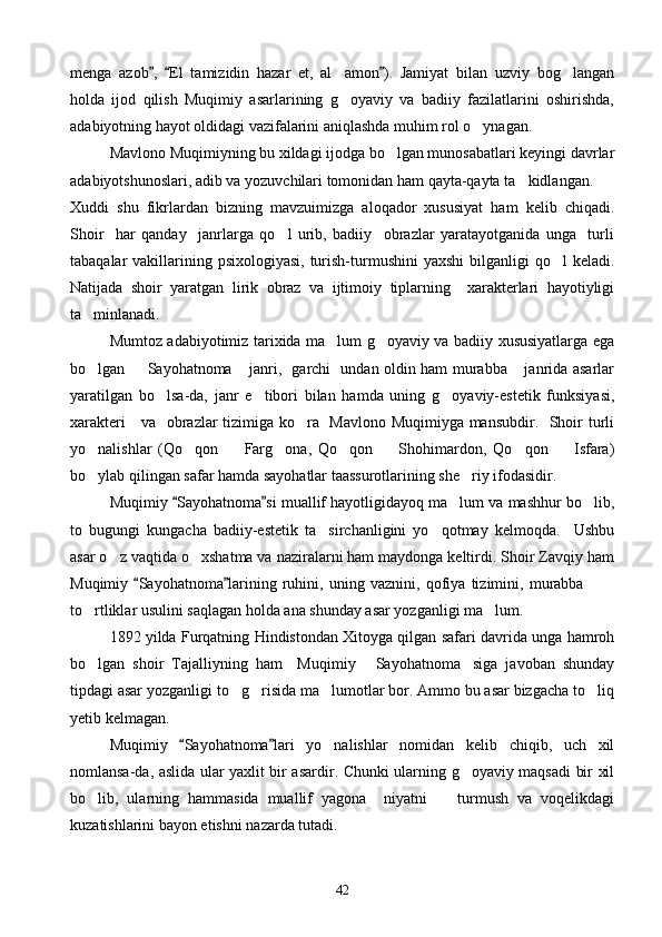 menga   azob ,   El   tamizidin   hazar   et,   al amon ).   Jamiyat   bilan   uzviy   bog langan  	 
holda   ijod   qilish   Muqimiy   asarlarining   g oyaviy   va   badiiy   fazilatlarini   oshirishda,

adabiyotning hayot oldidagi vazifalarini aniqlashda muhim rol o ynagan. 	

Mavlono Muqimiyning bu xildagi ijodga bo lgan munosabatlari keyingi davrlar	

adabiyotshunoslari, adib va yozuvchilari tomonidan ham qayta-qayta ta kidlangan. 	

Xuddi   shu   fikrlardan   bizning   mavzuimizga   aloqador   xususiyat   ham   kelib   chiqadi.
Shoir     har   qanday     janrlarga   qo l   urib,   badiiy     obrazlar   yaratayotganida   unga     turli	

tabaqalar  vakillarining psixologiyasi,  turish-turmushini  yaxshi  bilganligi  qo l  keladi.	

Natijada   shoir   yaratgan   lirik   obraz   va   ijtimoiy   tiplarning     xarakterlari   hayotiyligi
ta minlanadi.	

Mumtoz adabiyotimiz tarixida ma lum g oyaviy va badiiy xususiyatlarga ega	
 
bo lgan    Sayohatnoma  janri,   garchi   undan oldin ham murabba  janrida asarlar	
   
yaratilgan   bo lsa-da,   janr   e tibori   bilan   hamda   uning   g oyaviy-estetik   funksiyasi,	
  
xarakteri     va   obrazlar tizimiga ko ra   Mavlono Muqimiyga mansubdir.   Shoir turli	

yo nalishlar   (Qo qon     Farg ona,   Qo qon     Shohimardon,   Qo qon     Isfara)	
       
bo ylab qilingan safar hamda sayohatlar taassurotlarining she riy ifodasidir. 
 
Muqimiy  Sayohatnoma si muallif hayotligidayoq ma lum va mashhur bo lib,	
 	 
to   bugungi   kungacha   badiiy-estetik   ta sirchanligini   yo qotmay   kelmoqda.     Ushbu	
 
asar o z vaqtida o xshatma va naziralarni ham maydonga keltirdi. Shoir Zavqiy ham	
 
Muqimiy   Sayohatnoma larining   ruhini,   uning   vaznini,   qofiya   tizimini,   murabba  	
 	 
to rtliklar usulini saqlagan holda ana shunday asar yozganligi ma lum.	
 
1892 yilda Furqatning Hindistondan Xitoyga qilgan safari davrida unga hamroh
bo lgan   shoir   Tajalliyning   ham     Muqimiy   Sayohatnoma siga   javoban   shunday
  
tipdagi asar yozganligi to g risida ma lumotlar bor. Ammo bu asar bizgacha to liq	
   
yetib kelmagan.
Muqimiy   Sayohatnoma lari   yo nalishlar   nomidan   kelib   chiqib,   uch   xil	
 	
nomlansa-da, aslida ular yaxlit bir asardir. Chunki ularning g oyaviy maqsadi bir xil	

bo lib,   ularning   hammasida   muallif   yagona     niyatni     turmush   va   voqelikdagi	
 
kuzatishlarini bayon etishni nazarda tutadi.
42 