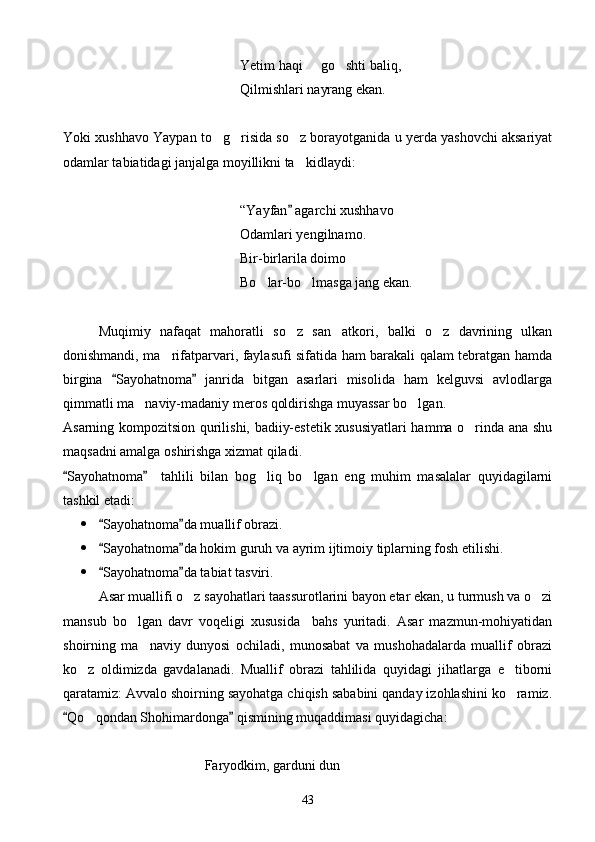 Yetim haqi   go shti baliq, 
Qilmishlari nayrang ekan.
Yoki xushhavo Yaypan to g risida so z borayotganida u yerda yashovchi aksariyat	
  
odamlar tabiatidagi janjalga moyillikni ta kidlaydi:	

“Yayfan  agarchi xushhavo

Odamlari yengilnamo.
Bir-birlarila doimo
Bo lar-bo lmasga jang ekan.	
 
Muqimiy   nafaqat   mahoratli   so z   san atkori,   balki   o z   davrining   ulkan	
  
donishmandi, ma rifatparvari, faylasufi sifatida ham barakali qalam tebratgan hamda	

birgina   Sayohatnoma   janrida   bitgan   asarlari   misolida   ham   kelguvsi   avlodlarga	
 
qimmatli ma naviy-madaniy meros qoldirishga muyassar bo lgan.	
 
Asarning kompozitsion qurilishi, badiiy-estetik xususiyatlari hamma o rinda ana shu	

maqsadni amalga oshirishga xizmat qiladi.
Sayohatnoma     tahlili   bilan   bog liq   bo lgan   eng   muhim   masalalar   quyidagilarni	
 	 
tashkil etadi:
 Sayohatnoma da muallif obrazi.	
 
 Sayohatnoma da hokim guruh va ayrim ijtimoiy tiplarning fosh etilishi.
 
 Sayohatnoma da tabiat tasviri.
 
Asar muallifi o z sayohatlari taassurotlarini bayon etar ekan, u turmush va o zi	
 
mansub   bo lgan   davr   voqeligi   xususida     bahs   yuritadi.   Asar   mazmun-mohiyatidan	

shoirning   ma naviy   dunyosi   ochiladi,   munosabat   va   mushohadalarda   muallif   obrazi	

ko z   oldimizda   gavdalanadi.   Muallif   obrazi   tahlilida   quyidagi   jihatlarga   e tiborni	
 
qaratamiz: Avvalo shoirning sayohatga chiqish sababini qanday izohlashini ko ramiz.	

Qo qondan Shohimardonga  qismining muqaddimasi quyidagicha:	
 	
Faryodkim, garduni dun
43 