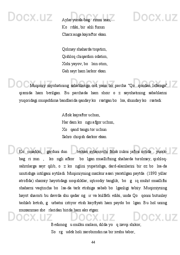 Aylar yurak-bag rimni xun,
Ko rdiki, bir  ahli funun 	
 
Charx anga kajraftor ekan.
Qolmay shaharda toqatim,
Qishloq chiqardim odatim,
Xohi yayov, bo lsin otim,	

Gah sayr ham larkor ekan.
Muqimiy   sayohatining   sabablariga   oid   yana   bir   parcha   Qo qondan   Isfaraga	
 	
qismida   ham   berilgan.   Bu   parchada   ham   shoir   o z   sayohatining   sabablarini	

yuqoridagi muqaddima bandlarida qanday ko rsatgan bo lsa, shunday ko rsatadi:	
  
Aflok kajraftor uchun,
Har dam ko ngu afgor uchun,	

Xo qand tangu tor uchun	

Sahro chiqish darkor ekan.
Ko rinadiki,  garduni dun    teskari aylanuvchi falak zulmi jafosi ostida  yurak-	
    
bag ri   xun ,   ko ngli   afkor   bo lgan   muallifning   shaharda   turolmay,   qishloq-
     
sahrolarga   sayr   qilib,   o z   ko nglini   yupatishga,   dard-alamlarini   bir   oz   bo lsa-da	
  
unutishga intilgani aytiladi. Muqimiyning mazkur asari yaratilgan paytda  (1890 yillar
atrofida)   shaxsiy   hayotidagi   noqisliklar,   iqtisodiy   tanglik,     bo g iq   muhit   muallifni	
 
shaharni   vaqtincha   bo lsa-da   tark   etishiga   sabab   bo lganligi   tabiiy.   Muqimiyning	
 
hayot  sharoiti  bu davrda shu qadar  og ir  va kulfatli  ediki, unda Qo qonni  butunlay	
 
tashlab   ketish,   g urbatni   ixtiyor   etish   kayfiyati   ham   paydo   bo lgan.   Bu   hol   uning	
 
muxammas she rlaridan birida ham aks etgan:

      Bedimog u mulku molam, dilda yo q zavqi shikor,	
 
So rg udek holi xarobimdin na bir xeshu tabor,	
 
44 