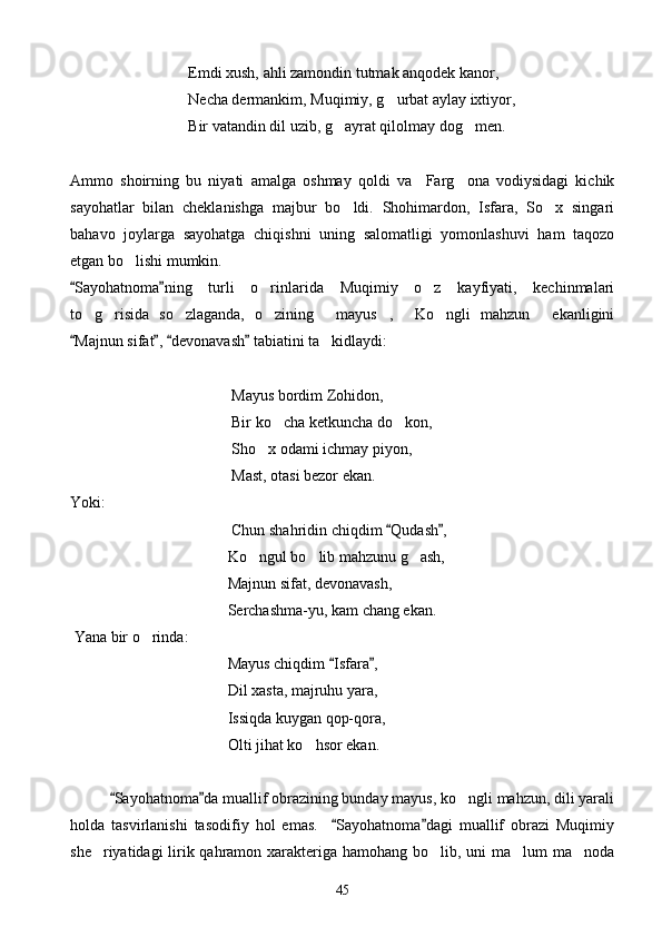      Emdi xush, ahli zamondin tutmak anqodek kanor,
        Necha dermankim, Muqimiy, g urbat aylay ixtiyor,
   Bir vatandin dil uzib, g ayrat qilolmay dog men.	
 
Ammo   shoirning   bu   niyati   amalga   oshmay   qoldi   va     Farg ona   vodiysidagi   kichik	

sayohatlar   bilan   cheklanishga   majbur   bo ldi.   Shohimardon,   Isfara,   So x   singari	
 
bahavo   joylarga   sayohatga   chiqishni   uning   salomatligi   yomonlashuvi   ham   taqozo
etgan bo lishi mumkin.	

Sayohatnoma ning   turli   o rinlarida   Muqimiy   o z   kayfiyati,   kechinmalari	
 	 
to g risida   so zlaganda,   o zining   mayus ,   Ko ngli   mahzun   ekanligini	
        
Majnun sifat ,  devonavash  tabiatini ta kidlaydi:	
   	
    Mayus bordim Zohidon,
             Bir ko cha ketkuncha do kon,	
 
         Sho x odami ichmay piyon,	

  Mast, otasi bezor ekan.
Yoki:
                   Chun shahridin chiqdim  Qudash ,	
 
              Ko ngul bo lib mahzunu g ash,	
  
     Majnun sifat, devonavash,
                           Serchashma-yu, kam chang ekan.
  Yana bir o rinda:	

             Mayus chiqdim  Isfara ,	
 
            Dil xasta, majruhu yara,
              Issiqda kuygan qop-qora,
          Olti jihat ko hsor ekan.	

Sayohatnoma da muallif obrazining bunday mayus, ko ngli mahzun, dili yarali	
 	
holda   tasvirlanishi   tasodifiy   hol   emas.     Sayohatnoma dagi   muallif   obrazi   Muqimiy	
 
she riyatidagi  lirik qahramon xarakteriga hamohang bo lib, uni ma lum ma noda	
   
45 