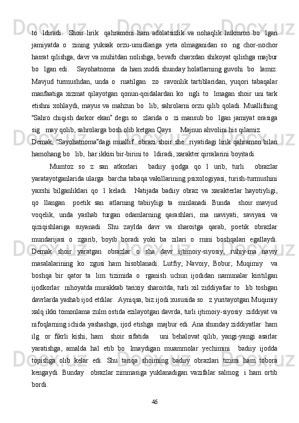 to ldiradi.     Shoir   lirik     qahramoni   ham   adolatsizlik   va   nohaqlik   hukmron   bo lgan 
jamiyatda   o zining   yuksak   orzu-umidlariga   yeta   olmaganidan   so ng   chor-nochor	
 
hasrat qilishga, davr va muhitdan nolishga, bevafo charxdan shikoyat qilishga majbur
bo lgan edi.  Sayohatnoma da ham xuddi shunday holatlarning guvohi   bo lamiz.	
   
Mavjud   turmushdan,   unda   o rnatilgan     zo ravonlik   tartiblaridan,   yuqori   tabaqalar	
 
manfaatiga   xizmat   qilayotgan   qonun-qoidalardan   ko ngli   to lmagan   shoir   uni   tark	
 
etishni   xohlaydi,  mayus   va   mahzun   bo lib,  sahrolarni   orzu   qilib   qoladi.  Muallifning	

Sahro   chiqish   darkor   ekan   degn   so zlarida   o zi   mansub   bo lgan   jamiyat   orasiga	
 	  
sig may qolib, sahrolarga bosh olib ketgan Qays   Majnun ahvolini his qilamiz.	
 
Demak,  Sayohatnoma dagi muallif   obrazi shoir she riyatidagi lirik qahramon bilan	
 	
hamohang bo lib,  har ikkisi bir-birini to ldiradi, xarakter qirralarini boyitadi.	
 
Mumtoz   so z   san atkorlari     badiiy   ijodga   qo l   urib,   turli     obrazlar	
  
yaratayotganlarida ularga   barcha tabaqa vakillarining psixologiyasi, turish-turmushini
yaxshi   bilganliklari   qo l   keladi.     Natijada   badiiy   obraz   va   xarakterlar   hayotiyligi,	

qo llangan     poetik   san atlarning   tabiiyligi   ta minlanadi.   Bunda     shoir   mavjud	
  
voqelik,   unda   yashab   turgan   odamlarning   qarashlari,   ma naviyati,   saviyasi   va	

qiziqishlariga   suyanadi.   Shu   zaylda   davr   va   sharoitga   qarab,   poetik   obrazlar
mundarijasi   o zgarib,   boyib   boradi   yoki   ba zilari   o rnini   boshqalari   egallaydi.	
  
Demak   shoir   yaratgan   obrazlar   o sha   davr   ijtimoiy-siyosiy,   ruhiy-ma naviy	
 
masalalarining   ko zgusi   ham   hisoblanadi.   Lutfiy,   Navoiy,   Bobur,   Muqimiy     va	

boshqa   bir   qator   ta lim   tizimida   o rganish   uchun   ijodidan   namunalar   kiritilgan	
 
ijodkorlar     nihoyatda   murakkab   tarixiy   sharoitda,   turli   xil   ziddiyatlar   to lib   toshgan	

davrlarda yashab ijod etdilar.  Ayniqsa, biz ijodi xususida so z yuritayotgan Muqimiy	

xalq ikki tomonlama zulm ostida ezilayotgan davrda, turli ijtimoiy-siyosiy  ziddiyat va
nifoqlarning ichida yashashga, ijod etishga  majbur edi. Ana shunday ziddiyatlar  ham
ilg or   fikrli   kishi,   ham     shoir   sifatida       uni   behalovat   qilib,   yangi-yangi   asarlar	

yaratishga,   amalda   hal   etib   bo lmaydigan   muammolar   yechimini     badiiy   ijodda	

topishga   olib   kelar   edi.   Shu   tariqa   shoirning   badiiy   obrazlari   tizimi   ham   tobora
kengaydi.   Bunday     obrazlar   zimmasiga   yuklanadigan   vazifalar   salmog i   ham   ortib	

bordi.
46 