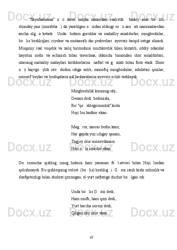 Sayohatnoma   o z   davri   nuqtai   nazaridan   realistik     badiiy   asar   bo lib, 	 
shunday janr (murabba ) da yaratilgan o zidan oldingi so z san ati namunalaridan
   
ancha   olg a   ketadi.     Unda     hokim   guruhlar   va   mahalliy   amaldorlar,   mingboshilar,	

bo lis boshliqlari, riyokor va mutaassib din peshvolari   ayovsiz tanqid ostiga olinadi.	

Muqimiy   real   voqelik   va   xalq   turmushini   sinchkovlik   bilan   kuzatib,   oddiy   odamlar
hayotini   mehr   va   achinish   bilan   tasvirlasa,   ikkinchi   tomondan   chor   amaldorlari,
ularning   mahalliy   malaylari   kirdikorlarini     nafrat   va   g azab   bilan   fosh   etadi.   Shoir	

o z   hajvgo ylik   iste dodini   ishga   solib,   munofiq   mingboshilar,   adolatsiz   qozilar,	
  
noinsof boylar va boshqalarni asl basharalarini ayovsiz ochib tashlaydi:
        Mingboshilik kimning ishi,
   Desam dedi: bedonishi,
              Bir  qo shtegirmonlik  kishi 	
 	 
Hoji Iso badkor ekan.
        Mag rur, xasisu beshu kam,	

           Har gapda yuz ichgay qasam,
         Tagjoy olur moxovdanam 	

Hoji o zi murdor ekan.	

Do rmoncha   qishlog ining   hokimi   ham   yaramas   fe l-atvori   bilan   Hoji   Isodan	
  
qolishmaydi. Bu qishloqning volost  (bo lis) boshlig i  G ozi ismli kishi zolimlik va	
  
shafqatsizligi bilan shuhrat qozongan, el-yurt nafratiga duchor bo lgan edi:	

   Unda bo lis G ozi dedi,	
 
        Ham mufti, ham qozi dedi,
    Yurt barcha norozi dedi,
Qilgan ishi ozor ekan.
47 