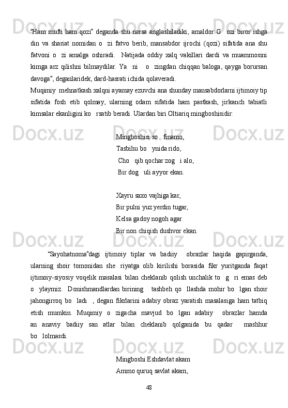 Ham   mufti   ham   qozi   deganda   shu   narsa   anglashiladiki,   amaldor   G ozi   biror   ishga 	
din   va   shariat   nomidan   o zi   fatvo   berib,   mansabdor   ijrochi   (qozi)   sifatida   ana   shu	

fatvoni   o zi   amalga   oshiradi.     Natijada   oddiy   xalq   vakillari   dardi   va   muammosini	

kimga   arz   qilishni   bilmaydilar.   Ya ni   o zingdan   chiqqan   baloga,   qayga   borursan	
  
davoga , deganlaridek, dard-hasrati ichida qolaveradi.	

Muqimiy  mehnatkash xalqni ayamay ezuvchi ana shunday mansabdorlarni ijtimoiy tip
sifatida   fosh   etib   qolmay,   ularning   odam   sifatida   ham   pastkash,   jirkanch   tabiatli
kimsalar ekanligini ko rsatib beradi. Ulardan biri Oltiariq mingboshisidir:	

  Mingboshisi so finamo,	

Tasbihu bo ynida rido,	

      Cho qib qochar zog i alo,	
 
 Bir dog uli ayyor ekan.	

   Xayru saxo vajhiga kar,
      Bir pulni yuz yerdin tugar,
Kelsa gadoy nogoh agar
         Bir non chiqish dushvor ekan.
Sayohatnoma dagi   ijtimoiy   tiplar   va   badiiy     obrazlar   haqida   gapirganda,	
 
ularning   shoir   tomonidan   she riyatga   olib   kirilishi   borasida   fikr   yuritganda   faqat	

ijtimoiy-siyosiy   voqelik   masalasi   bilan   cheklanib   qolish   unchalik   to g ri   emas   deb	
 
o ylaymiz.     Donishmandlardan   birining   tashbeh   qo llashda   mohir   bo lgan   shoir	
   
jahongirroq   bo ladi ,   degan   fikrlarini   adabiy   obraz   yaratish   masalasiga   ham   tatbiq	
 
etish   mumkin.   Muqimiy   o zigacha   mavjud   bo lgan   adabiy     obrazlar   hamda	
 
an anaviy   badiiy   san atlar   bilan   cheklanib   qolganida   bu   qadar     mashhur	
 
bo lolmasdi.

   Mingboshi Eshdavlat akam
  Ammo quruq savlat akam,
48 