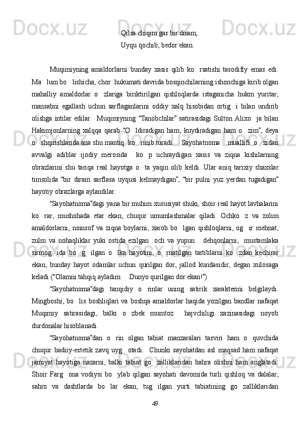    Qilsa chiqim gar bir diram,
Uyqu qochib, bedor ekan.
Muqimiyning   amaldorlarni   bunday   xasis   qilib   ko rsatishi   tasodifiy   emas   edi.
Ma lum bo lishicha, chor  hukumati davrida bosqinchilarning ishonchiga kirib olgan	
 
mahalliy   amaldorlar   o zlariga   biriktirilgan   qishloqlarda   istaganicha   hukm   yuritar,	

mansabni   egallash   uchun   sarflaganlarini   oddiy   xalq   hisobidan   ortig i   bilan   undirib	

olishga   intilar   edilar.     Muqimiyning   Tanobchilar   satirasidagi   Sulton   Alixo ja  bilan	
 	
Hakimjonlarning   xalqqa   qarab   O ldiradigan   ham,   kuydiradigan   ham   o zim ,   deya	
 	 
o shqirishlarida ana shu mantiq  ko rinib turadi.  Sayohatnoma  muallifi  o zidan	
    
avvalgi   adiblar   ijodiy   merosida     ko p   uchraydigan   xasis   va   ziqna   kishilarning	

obrazlarini   shu   tariqa   real   hayotga   o ta   yaqin   olib   keldi.   Ular   aniq   tarixiy   shaxslar

timsolida   bir   diram   sarflasa   uyqusi   kelmaydigan ,   bir   pulni   yuz   yerdan   tugadigan	
   
hayotiy obrazlarga aylandilar.
Sayohatnoma dagi yana bir muhim xususiyat shuki, shoir real hayot lavhalarini	
 
ko rar,   mushohada   etar   ekan,   chuqur   umumlashmalar   qiladi.   Ochko z   va   zolim	
 
amaldorlarni,   noinsof   va   ziqna   boylarni,   xarob   bo lgan   qishloqlarni,   og ir   mehnat,	
 
zulm   va   nohaqliklar   yuki   ostida   ezilgan     och   va   yupun       dehqonlarni,     mustamlaka
sirmog ida   bo g ilgan   o lka   hayotini,   o rnatilgan   tartiblarni   ko zdan   kechirar	
     
ekan,   bunday   hayot   odamlar   uchun   qurilgan   dor,   jallod   kundasidir,   degan   xulosaga
keladi ( Olamni tahqiq ayladim   Dunyo qurilgan dor ekan! )
 	
Sayohatnoma dagi   tanqidiy   o rinlar   uning   satirik   xarakterini   belgilaydi.	
 	
Mingboshi,   bo lis   boshliqlari   va  boshqa   amaldorlar  haqida  yozilgan   bandlar  nafaqat	

Muqimiy   satirasidagi,   balki   o zbek   mumtoz     hajvchiligi   xazinasidagi   noyob	

durdonalar hisoblanadi.
Sayohatnoma dan   o rin   olgan   tabiat   manzaralari   tasviri   ham   o quvchida	
 	 
chuqur   badiiy-estetik   zavq   uyg otadi.     Chunki   sayohatdan   asl   maqsad   ham   nafaqat	

jamiyat   hayotiga   nazarni,   balki   tabiat   go zalliklaridan   bahra   olishni   ham   anglatadi.	

Shoir   Farg ona   vodiysi   bo ylab   qilgan   sayohati   davomida   turli   qishloq   va   dalalar,	
 
sahro   va   dashtlarda   bo lar   ekan,   tug ilgan   yurti   tabiatining   go zalliklaridan	
  
49 