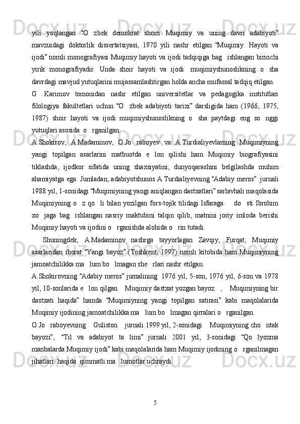 yili   yoqlangan   O zbek   demokrat   shoiri   Muqimiy   va   uning   davri   adabiyoti 	
mavzuidagi   doktorlik   dissertatsiyasi,   1970   yili   nashr   etilgan   Muqimiy.   Hayoti   va	

ijodi  nomli monografiyasi Muqimiy hayoti va ijodi tadqiqiga bag ishlangan birinchi	
	
yirik   monografiyadir.   Unda   shoir   hayoti   va   ijodi     muqimiyshunoslikning   o sha	

davrdagi mavjud yutuqlarini mujassamlashtirgan holda ancha mufassal tadqiq etilgan.      
G .Karimov   tomonidan   nashr   etilgan   universitetlar   va   pedagogika   institutlari	

filologiya   fakultetlari   uchun   O zbek   adabiyoti   tarixi   darsligida   ham   (1966,   1975,	
 	
1987)   shoir   hayoti   va   ijodi   muqimiyshunoslikning   o sha   paytdagi   eng   so nggi	
 
yutuqlari asosida    o rganilgan.	

A.Shokirov,   A.Madaminov,   O.Jo raboyev   va   A.Turdialiyevlarning   Muqimiyning	

yangi   topilgan   asarlarini   matbuotda   e lon   qilishi   ham   Muqimiy   biografiyasini	

tiklashda,   ijodkor   sifatida   uning   shaxsiyatini,   dunyoqarashini   belgilashda   muhim
ahamiyatga ega. Jumladan, adabiyotshunos A.Turdialiyevning  Adabiy meros	
      jurnali
1988 yil, 1-sonidagi  Muqimiyning yangi aniqlangan dastxatlari  sarlavhali maqolasida	
 
Muqimiyning o z qo li bilan yozilgan fors-tojik tilidagi Isfaraga   do sti Ibrohim	
   
xo jaga   bag ishlangan   nasriy   maktubini   talqin   qilib,   matnini   joriy   imloda   berishi	
 
Muqimiy hayoti va ijodini o rganishda alohida o rin tutadi.	
 
        Shuningdek,   A.Madaminov   nashrga   tayyorlagan   Zavqiy,   Furqat,   Muqimiy
asarlaridan   iborat   Yangi   bayoz   (Toshkent,   1997)   nomli   kitobida   ham   Muqimiyning	
 
jamoatchilikka ma lum bo lmagan she rlari nashr etilgan.
  
A.Shokirovning  Adabiy meros  jurnalining
      1976 yil, 5-son, 1976 yil, 6-son va 1978
yil, 10-sonlarida e lon qilgan  Muqimiy dastxat yozgan bayoz ,  Muqimiyning bir
   
dastxati   haqida   hamda   Muqimiyning   yangi   topilgan   satirasi   kabi   maqolalarida	
  
Muqimiy ijodining jamoatchilikka ma lum bo lmagan qirralari o rganilgan.	
  
O.Jo raboyevning  Guliston  jurnali 1999 yil, 2-sonidagi  Muqimiyning cho ntak	
    
bayozi ,	
     Til   va   adabiyot   ta limi   jurnali   2001   yil,   3-sonidagi   Qo lyozma	  	 
manbalarda Muqimiy ijodi  kabi maqolalarida ham Muqimiy ijodining o rganilmagan	
	
jihatlari    haqida    qimmatli ma lumotlar uchraydi.	

5 