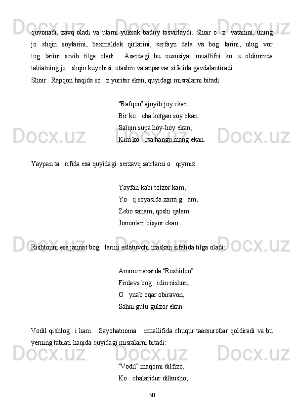 quvonadi,   zavq   oladi   va   ularni   yuksak   badiiy   tasvirlaydi.   Shoir   o z     vatanini,   uning
jo shqin   soylarini,   baxmaldek   qirlarini,   serfayz   dala   va   bog larini,   ulug vor	
  
tog larini   sevib   tilga   oladi.     Asardagi   bu   xususiyat   muallifni   ko z   oldimizda
 
tabiatning jo shqin kuychisi, otashin vatanparvar sifatida gavdalantiradi.	

Shoir   Rapqon haqida so z yuritar ekan, quyidagi misralarni bitadi:	

Rafqon  ajoyib joy ekan,	
 
    Bir ko cha ketgan soy ekan.	

Salqin supa hoy-hoy ekan,
      Kim ko rsa hangu mang ekan.

Yaypan ta rifida esa quyidagi  serzavq satrlarni o qiymiz:	
 
    Yayfan kabi tolzor kam,
       Yo q soyasida zarra g am,	
 
      Zebo sanam, qoshi qalam
Jononlari bisyor ekan.
Rishtonni esa jannat bog larini eslatuvchi maskan sifatida tilga oladi:	

          Ammo nazarda  Roshidon	
 
     Firdavs bog idin nishon,	

   O ynab oqar obiravon,	

    Sahni gulu gulzor ekan.
Vodil qishlog i ham  Sayohatnoma  muallifida chuqur taassurotlar qoldiradi va bu	
  
yerning tabiati haqida quyidagi misralarni bitadi:
Vodil  maqomi dilfizo,	
 
Ko chalaridur dilkusho,	

50 