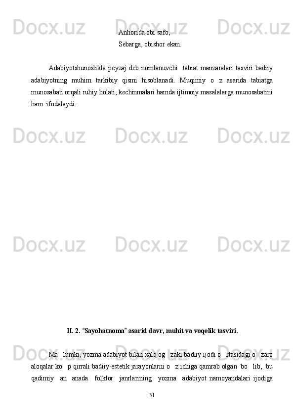 Anhorida obi safo,
       Sebarga, obishor ekan.
Adabiyotshunoslikla   peyzaj   deb   nomlanuvchi     tabiat   manzaralari   tasviri   badiiy
adabiyotning   muhim   tarkibiy   qismi   hisoblanadi.   Muqimiy   o z   asarida   tabiatga
munosabati orqali ruhiy holati, kechinmalari hamda ijtimoiy masalalarga munosabatini
ham  ifodalaydi.
II. 2.  Sayohatnoma  asarid davr, muhit va voqelik tasviri.	
 
Ma lumki, yozma adabiyot bilan xalq og zaki badiiy ijodi o rtasidagi o zaro	
   
aloqalar ko p qirrali badiiy-estetik jarayonlarni o z ichiga qamrab olgan  bo lib,  bu
  
qadimiy     an anada     folklor     janrlarining     yozma     adabiyot   namoyandalari   ijodiga

51 