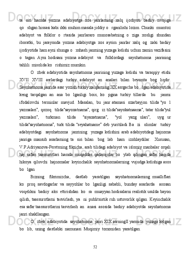 ta siri   hamda   yozma   adabiyotga   xos   janrlarning   xalq   ijodiyoti   badiiy   rivojiga
qo shgan hissasi kabi ikki muhim masala jiddiy o rganilishi lozim. Chunki  mumtoz
 
adabiyot   va   folklor   o rtasida   janrlararo   munosabatning   o ziga   xosligi   shundan	
 
iboratki,   bu   jarayonda   yozma   adabiyotga   xos   ayrim   janrlar   xalq   og zaki   badiiy	

ijodiyotida ham ayni shunga o xshash janrning yuzaga kelishi uchun zamin vazifasini	

o tagan.   Ayni   hodisani   yozma   adabiyot     va     folklordagi     sayohatnoma     janrining	

tahlili  misolida ko rishimiz mumkin.	

O zbek   adabiyotida   sayohatnoma   janrining   yuzaga   kelishi   va   taraqqiy   etishi	

XVII XVIII   asrlardagi   turkiy   adabiyot   an analari   bilan   bevosita   bog liqdir.	
  
Sayohatnoma janrida asar yozish turkiy xalqlarning XX asrgacha bo lgan adabiyotida	

keng   tarqalgan   an ana   bo lganligi   bois,   ko pgina   turkiy   tillarda     bu     janrni	
  
ifodalovchi   terminlar   mavjud.   Masalan,   bu   janr atamasi   ozarbayjon   tilida  yo l	
	
yazmalari ,   qozoq     tilida sayoxatnama ,   qirg iz   tilida sayokatnaama ,   tatar   tilida yul	
     	
yazmalari ,   turkman   tilida   siyaxatnama ,   yol   yazg ulari ,   uyg ur	
    	 
tilida sayohatnoma ,   turk   tilida   seyahatname   deb   yuritiladi   Ba zi     olimlar     turkiy	
   	
adabiyotdagi     sayohatnoma     janrining     yuzaga   kelishini   arab   adabiyotidagi   hajnoma
janriga   mansub   asarlarning   ta siri   bilan     bog lab     ham     izohlaydilar.     Xususan,	
 
V.P.Adriyanova-Peretsning fikricha, arab tilidagi adabiyot va islomiy manbalar orqali
haj   safari   taassurotlari   hamda   muqaddas   qadamjolar   bo ylab   qilingan   safar   haqida	

hikoya  qiluvchi  hajnomalar  keyinchalik  sayohatnomalarning  vujudga kelishiga asos
bo lgan	

Bizning     fikrimizcha,     dastlab     yaratilgan     sayohatnomalarning   mualliflari
ko proq   savdogarlar   va   sayyohlar   bo lganligi   sababli,   bunday   asarlarda     asosan
 
voqelikni  badiiy  aks  ettirishdan  ko ra  muayyan hodisalarni realistik usulda bayon	

qilish,   taassurotlarni   tasvirlash,   ya ni   publitsistik   ruh   ustuvorlik   qilgan.   Keyinchalik	

esa safar taassurotlarini tasvirlash  an anasi  asosida  badiiy  adabiyotda  sayohatnoma	

janri shakllangan.
O zbek  adabiyotida  sayohatnoma  janri XIX asrningII yarmida  yuzaga kelgan	

bo lib,  uning  dastlabki  namunasi  Muqimiy  tomonidan  yaratilgan.	

52 