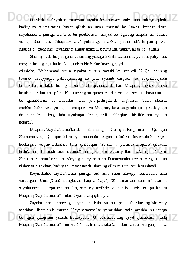 O zbek  adabiyotida  muayyan  sayohatdan  olingan  xotiralarni  hikoya  qilish,
badiiy   so z   vositasida   bayon   qilish   an anasi   mavjud   bo lsa-da,   bundan   ilgari	
  
sayohatnoma   janriga   oid   biror-bir   poetik   asar   mavjud   bo lganligi   haqida   ma lumot	
 
yo q.     Shu     bois,     Muqimiy     adabiyotimizga     mazkur     janrni     olib   kirgan   ijodkor	

sifatida o zbek she riyatining janrlar tizimini boyitishga muhim hissa qo shgan.	
  
Shoir ijodida bu janrga oid asarning yuzaga kelishi uchun muayyan hayotiy asos
mavjud bo lgan, albatta. Atoqli olim Hodi Zarifovning qayd

etishicha,   Muhammad   Amin   sayohat   qilishni   yaxshi   ko rar   edi.   U   Qo qonning
	 
tevarak   uzoq-yaqin   qishloqlarining   ko pini   aylanib   chiqqan,   ba zi qishloqlarda	
 
bir  necha  martalab  bo lgan  edi.  Turli  qishloqlarda  ham Muqimiyning dehqon va	

kosib do stlari ko p bo lib, ularning bir qanchasi adabiyot  va  san at  havaskorlari	
   
bo lganliklarini     so zlaydilar.     Har     yili   pishiqchilik     vaqtlarida     bular     shoirni	
 
chekka-chekkadan     yo qlab     chaqirar     va   Muqimiy   kezi   kelganda   qo qonlik   yaqin	
 
do stlari   bilan   birgalikda   sayohatga   chiqar,   turli   qishloqlarni   bir-ikki   bor   aylanib	

kelardi .	

Muqimiy Sayohatnoma larida     shoirning     Qo qon-Farg ona,     Qo qon	
 	  
Shohimardon,     Qo qon-Isfara     yo nalishida     qilgan     safarlari     davomida   ko rgan-	
  
kechirgan     voqea-hodisalar,     turli     qishloqlar     tabiati,     u     yerlarda   istiqomat   qiluvchi
kishilarning   turmush   tarzi,   oqsoqollarning   xarakter   xususiyatlari     qalamga     olingan.
Shoir   o z   manfaatini   o ylaydigan   ayrim badnafs mansabdorlarni hajv tig i bilan	
  
nishonga olar ekan, badiiy so z vositasida ularning qilmishlarini ochib tashlaydi.	

Keyinchalik   sayohatnoma   janriga   oid   asar   shoir   Zavqiy   tomonidan   ham
yaratilgan.   Uning Obid   mingboshi   haqida   hajv ,   Shohimardon   xotirasi   asarlari	
   
sayohatnoma   janriga   oid   bo lib,   she riy   tuzilishi   va   badiiy   tasvir   usuliga   ko ra	
  
Muqimiy Sayohatnoma laridan deyarli farq qilmaydi.	
 
Sayohatnoma   janrining   paydo   bo lishi   va   bir   qator   shoirlarning Muqimiy	

asaridan   ilhomlanib   mustaqil Sayohatnoma lar   yaratishlari   xalq   orasida   bu   janrga	
 
bo lgan   qiziqishni   yanada   kuchaytirdi.   G .Karimovning   qayd   qilishicha,   xalq	
  
Muqimiy Sayohatnoma larini   yodlab,   turli   munosabatlar   bilan     aytib     yurgan,     o zi	
 	
53 