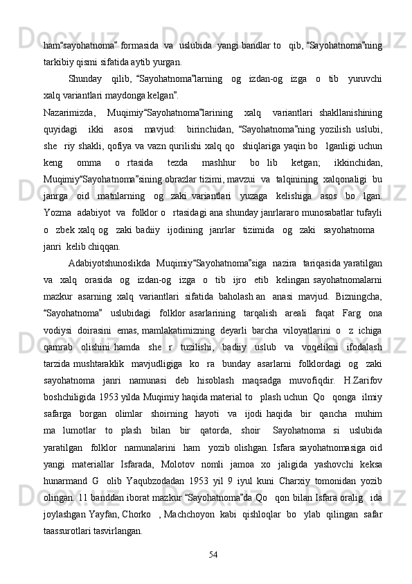ham sayohatnoma  formasida  va  uslubida  yangi bandlar to qib,  Sayohatnoma ning   	
tarkibiy qismi sifatida aytib yurgan.
Shunday     qilib,   Sayohatnoma larning     og izdan-og izga     o tib     yuruvchi	
 	  
xalq variantlari maydonga kelgan .	

Nazarimizda,     Muqimiy Sayohatnoma larining     xalq     variantlari   shakllanishining	
 
quyidagi     ikki     asosi     mavjud:     birinchidan,   Sayohatnoma ning   yozilish   uslubi,	
 
she riy shakli, qofiya va vazn qurilishi  xalq qo shiqlariga yaqin bo lganligi uchun	
  
keng   omma   o rtasida   tezda   mashhur   bo lib   ketgan;   ikkinchidan,	
 
Muqimiy Sayohatnoma sining obrazlar tizimi, mavzui  va  talqinining  xalqonaligi  bu	
 
janrga     oid     matnlarning     og zaki   variantlari     yuzaga     kelishiga     asos     bo lgan.	
 
Yozma  adabiyot  va  folklor o rtasidagi ana shunday janrlararo munosabatlar tufayli

o zbek   xalq   og zaki   badiiy     ijodining     janrlar     tizimida og zaki     sayohatnoma	
    
janri  kelib chiqqan.
Adabiyotshunoslikda   Muqimiy Sayohatnoma siga   nazira   tariqasida yaratilgan	
 
va     xalq     orasida     og izdan-og izga     o tib     ijro     etib     kelingan   sayohatnomalarni	
  
mazkur  asarning  xalq  variantlari  sifatida  baholash an anasi  mavjud.  Bizningcha,	

Sayohatnoma     uslubidagi     folklor   asarlarining     tarqalish     areali     faqat     Farg ona	
 	
vodiysi  doirasini  emas, mamlakatimizning  deyarli  barcha  viloyatlarini  o z  ichiga	

qamrab     olishini   hamda     she r     tuzilishi,     badiiy     uslub     va     voqelikni     ifodalash	

tarzida   mushtaraklik     mavjudligiga     ko ra     bunday     asarlarni     folklordagi     og zaki	
 
sayohatnoma   janri   namunasi   deb   hisoblash   maqsadga   muvofiqdir.   H.Zarifov
boshchiligida 1953 yilda Muqimiy haqida material to plash uchun  Qo qonga  ilmiy	
 
safarga     borgan     olimlar     shoirning     hayoti     va     ijodi   haqida     bir     qancha     muhim
ma lumotlar     to plash     bilan     bir     qatorda,     shoir   Sayohatnoma si     uslubida	
   
yaratilgan     folklor     namunalarini     ham     yozib   olishgan.   Isfara   sayohatnomasiga   oid
yangi   materiallar   Isfarada,   Molotov   nomli   jamoa   xo jaligida   yashovchi   keksa	

hunarmand   G olib   Yaqubzodadan   1953   yil   9   iyul   kuni   Charxiy   tomonidan   yozib	

olingan. 11 banddan iborat mazkur  Sayohatnoma da Qo qon bilan Isfara oralig ida	
 	 
joylashgan Yayfan, Chorko , Machchoyon  kabi  qishloqlar  bo ylab  qilingan  safar	
 
taassurotlari tasvirlangan.
54 