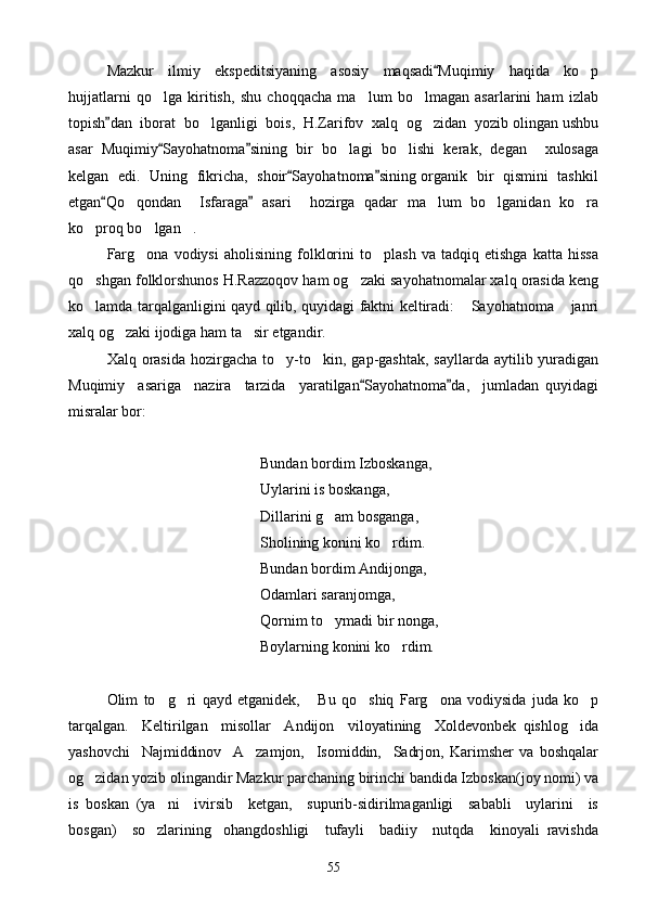Mazkur   ilmiy   ekspeditsiyaning   asosiy   maqsadi Muqimiy   haqida   ko p	
hujjatlarni   qo lga   kiritish,   shu   choqqacha   ma lum   bo lmagan   asarlarini   ham   izlab	
  
topish dan  iborat  bo lganligi  bois,  H.Zarifov  xalq  og zidan  yozib olingan ushbu	
	 
asar   Muqimiy Sayohatnoma sining   bir   bo lagi   bo lishi   kerak,   degan     xulosaga	
 	 
kelgan   edi.   Uning   fikricha,   shoir Sayohatnoma sining organik   bir   qismini   tashkil	
 
etgan Qo qondan     Isfaraga   asari     hozirga   qadar   ma lum   bo lganidan   ko ra	
 	   
ko proq bo lgan .	
  
Farg ona   vodiysi   aholisining   folklorini   to plash   va   tadqiq   etishga   katta   hissa	
 
qo shgan folklorshunos H.Razzoqov ham og zaki sayohatnomalar xalq orasida keng	
 
ko lamda tarqalganligini qayd qilib, quyidagi faktni keltiradi:  Sayohatnoma  janri
  
xalq og zaki ijodiga ham ta sir etgandir.	
 
Xalq orasida  hozirgacha  to y-to kin,  gap-gashtak,  sayllarda  aytilib yuradigan	
 
Muqimiy     asariga     nazira     tarzida     yaratilgan Sayohatnoma da,     jumladan   quyidagi	
 
misralar bor:
Bundan bordim Izboskanga,
  Uylarini is boskanga,
    Dillarini g am bosganga,	

       Sholining konini ko rdim.	

         Bundan bordim Andijonga,
Odamlari saranjomga,
         Qornim to ymadi bir nonga,	

         Boylarning konini ko rdim.	

Olim   to g ri   qayd   etganidek,   Bu   qo shiq   Farg ona   vodiysida   juda   ko p	
     
tarqalgan.     Keltirilgan     misollar     Andijon     viloyatining     Xoldevonbek   qishlog ida	

yashovchi     Najmiddinov     A zamjon,     Isomiddin,     Sadrjon,   Karimsher   va   boshqalar	

og zidan yozib olingandir Mazkur parchaning birinchi bandida Izboskan(joy nomi) va	

is   boskan   (ya ni     ivirsib     ketgan,     supurib-sidirilmaganligi     sababli     uylarini     is	

bosgan)     so zlarining ohangdoshligi     tufayli     badiiy     nutqda     kinoyali   ravishda
 
55 