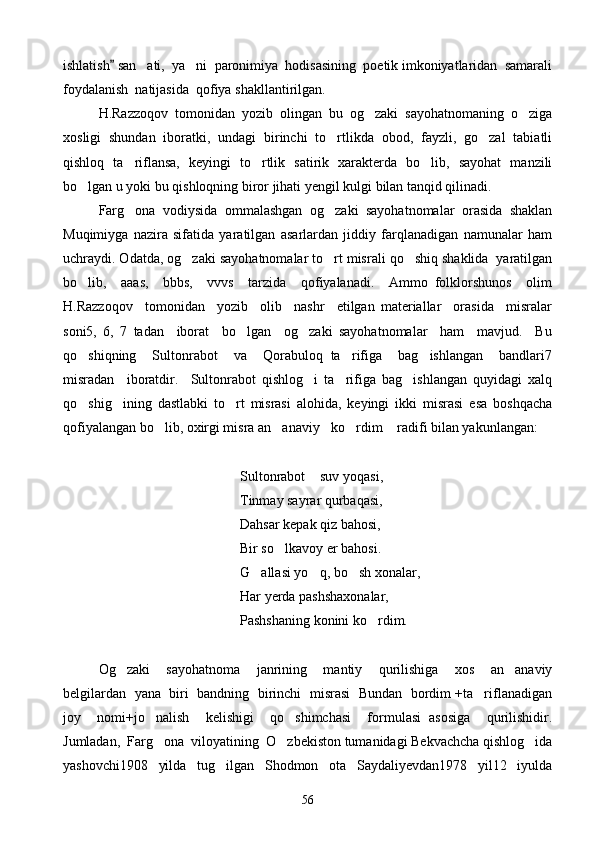 ishlatish  san ati,  ya ni  paronimiya  hodisasining  poetik imkoniyatlaridan  samarali	 
foydalanish  natijasida  qofiya shakllantirilgan.
H.Razzoqov   tomonidan   yozib   olingan   bu   og zaki   sayohatnomaning   o ziga	
 
xosligi   shundan   iboratki,   undagi   birinchi   to rtlikda   obod,   fayzli,   go zal   tabiatli	
 
qishloq   ta riflansa,   keyingi   to rtlik   satirik   xarakterda   bo lib,   sayohat   manzili	
  
bo lgan u yoki bu qishloqning biror jihati yengil kulgi bilan tanqid qilinadi.	

Farg ona   vodiysida   ommalashgan   og zaki   sayohatnomalar   orasida   shaklan	
 
Muqimiyga   nazira   sifatida   yaratilgan   asarlardan   jiddiy   farqlanadigan   namunalar   ham
uchraydi. Odatda, og zaki sayohatnomalar to rt misrali qo shiq shaklida  yaratilgan	
  
bo lib,     aaas,     bbbs,     vvvs     tarzida     qofiyalanadi.     Ammo   folklorshunos     olim	

H.Razzoqov     tomonidan     yozib     olib     nashr     etilgan   materiallar     orasida     misralar
soni5,   6,   7   tadan     iborat     bo lgan     og zaki   sayohatnomalar     ham     mavjud.     Bu	
 
qo shiqning     Sultonrabot     va     Qorabuloq   ta rifiga     bag ishlangan     bandlari7	
  
misradan     iboratdir.     Sultonrabot   qishlog i   ta rifiga   bag ishlangan   quyidagi   xalq	
  
qo shig ining   dastlabki   to rt   misrasi   alohida,   keyingi   ikki   misrasi   esa   boshqacha	
  
qofiyalangan bo lib, oxirgi misra an anaviy ko rdim  radifi bilan yakunlangan:	
    
Sultonrabot  suv yoqasi,	

   Tinmay sayrar qurbaqasi,
  Dahsar kepak qiz bahosi,
Bir so lkavoy er bahosi.	

    G allasi yo q, bo sh xonalar,	
  
Har yerda pashshaxonalar,
      Pashshaning konini ko rdim.	

Og zaki     sayohatnoma     janrining     mantiy     qurilishiga     xos     an anaviy	
 
belgilardan   yana   biri  bandning  birinchi   misrasi  Bundan  bordim +ta riflanadigan	

joy     nomi+jo nalish     kelishigi     qo shimchasi     formulasi   asosiga     qurilishidir.	
 
Jumladan,  Farg ona  viloyatining  O zbekiston tumanidagi Bekvachcha qishlog ida
  
yashovchi1908   yilda   tug ilgan   Shodmon   ota   Saydaliyevdan1978   yil12   iyulda	

56 