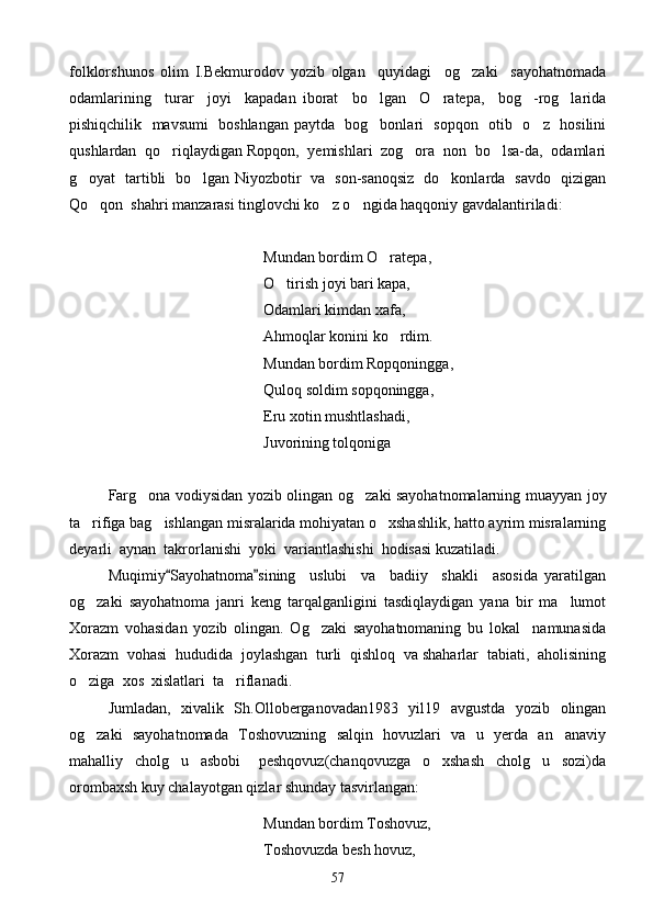 folklorshunos   olim   I.Bekmurodov   yozib   olgan     quyidagi     og zaki     sayohatnomada
odamlarining     turar     joyi     kapadan   iborat     bo lgan     O ratepa,     bog -rog larida	
   
pishiqchilik   mavsumi   boshlangan paytda   bog bonlari   sopqon   otib   o z   hosilini
 
qushlardan  qo riqlaydigan Ropqon,  yemishlari  zog ora  non  bo lsa-da,  odamlari	
  
g oyat   tartibli   bo lgan Niyozbotir   va   son-sanoqsiz   do konlarda   savdo   qizigan	
  
Qo qon  shahri manzarasi tinglovchi ko z o ngida haqqoniy gavdalantiriladi:	
  
    Mundan bordim O ratepa,	

   O tirish joyi bari kapa,	

Odamlari kimdan xafa,
    Ahmoqlar konini ko rdim.	

           Mundan bordim Ropqoningga,
       Quloq soldim sopqoningga,
  Eru xotin mushtlashadi,
Juvorining tolqoniga
Farg ona vodiysidan yozib olingan og zaki sayohatnomalarning muayyan joy	
 
ta rifiga bag ishlangan misralarida mohiyatan o xshashlik, hatto ayrim misralarning	
  
deyarli  aynan  takrorlanishi  yoki  variantlashishi  hodisasi kuzatiladi.
Muqimiy Sayohatnoma sining     uslubi     va     badiiy     shakli     asosida   yaratilgan	
 
og zaki   sayohatnoma   janri   keng   tarqalganligini   tasdiqlaydigan   yana   bir   ma lumot	
 
Xorazm   vohasidan   yozib   olingan.   Og zaki   sayohatnomaning   bu   lokal     namunasida	

Xorazm  vohasi  hududida  joylashgan  turli  qishloq  va shaharlar  tabiati,  aholisining
o ziga  xos  xislatlari  ta riflanadi.	
 
Jumladan,   xivalik   Sh.Olloberganovadan1983   yil19   avgustda   yozib   olingan
og zaki   sayohatnomada   Toshovuzning   salqin   hovuzlari   va   u   yerda   an anaviy
 
mahalliy     cholg u     asbobi   peshqovuz(chanqovuzga     o xshash     cholg u     sozi)da	
   
orombaxsh kuy chalayotgan qizlar shunday tasvirlangan:
       Mundan bordim Toshovuz,
  Toshovuzda besh hovuz,
57 