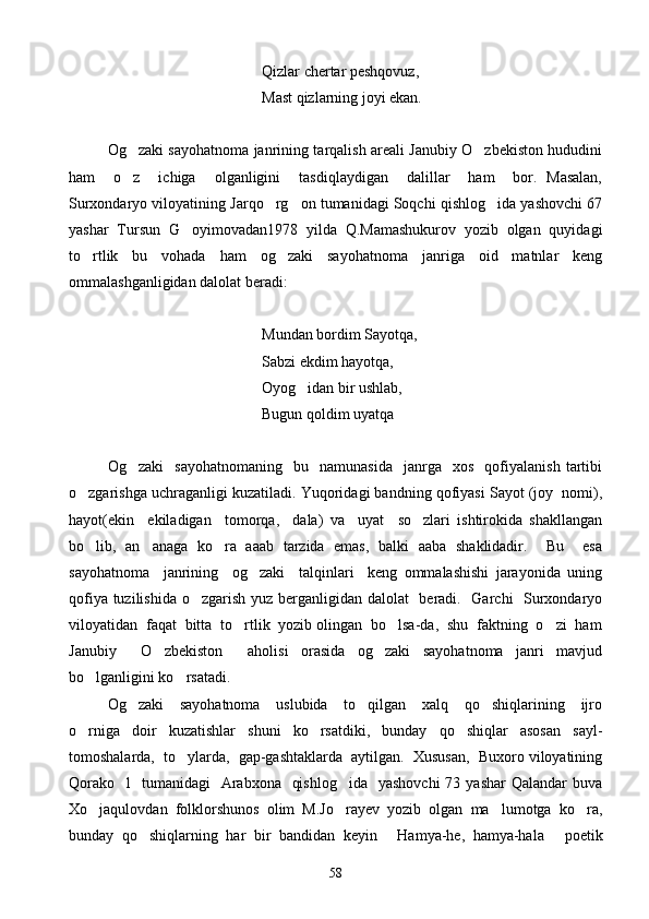       Qizlar chertar peshqovuz,
           Mast qizlarning joyi ekan.
Og zaki sayohatnoma janrining tarqalish areali Janubiy O zbekiston hududini 
ham     o z     ichiga     olganligini     tasdiqlaydigan     dalillar     ham     bor.   Masalan,

Surxondaryo viloyatining Jarqo rg on tumanidagi Soqchi qishlog ida yashovchi 67	
  
yashar   Tursun   G oyimovadan1978   yilda   Q.Mamashukurov   yozib   olgan   quyidagi	

to rtlik   bu   vohada   ham   og zaki   sayohatnoma   janriga   oid   matnlar   keng	
 
ommalashganligidan dalolat beradi:
       Mundan bordim Sayotqa,
Sabzi ekdim hayotqa,
Oyog idan bir ushlab,	

Bugun qoldim uyatqa
Og zaki     sayohatnomaning     bu    namunasida     janrga     xos     qofiyalanish   tartibi	

o zgarishga uchraganligi kuzatiladi. Yuqoridagi bandning qofiyasi Sayot (joy  nomi),	

hayot(ekin     ekiladigan     tomorqa,     dala)   va     uyat     so zlari   ishtirokida   shakllangan	

bo lib,   an anaga   ko ra   aaab   tarzida   emas,   balki   aaba   shaklidadir.     Bu     esa	
  
sayohatnoma     janrining     og zaki     talqinlari     keng   ommalashishi   jarayonida   uning	

qofiya tuzilishida o zgarish yuz berganligidan dalolat    beradi.   Garchi    Surxondaryo	

viloyatidan  faqat  bitta  to rtlik  yozib olingan  bo lsa-da,  shu  faktning  o zi  ham	
  
Janubiy     O zbekiston     aholisi   orasida   og zaki   sayohatnoma   janri   mavjud	
 
bo lganligini ko rsatadi.	
 
Og zaki     sayohatnoma     uslubida     to qilgan     xalq     qo shiqlarining     ijro	
  
o rniga   doir   kuzatishlar   shuni   ko rsatdiki,   bunday   qo shiqlar   asosan   sayl-	
  
tomoshalarda,  to ylarda,  gap-gashtaklarda  aytilgan.  Xususan,  Buxoro viloyatining	

Qorako l    tumanidagi    Arabxona    qishlog ida    yashovchi  73 yashar  Qalandar  buva	
 
Xo jaqulovdan   folklorshunos   olim   M.Jo rayev   yozib   olgan   ma lumotga   ko ra,	
   
bunday   qo shiqlarning   har   bir   bandidan   keyin   Hamya-he,   hamya-hala   poetik	
  
58 