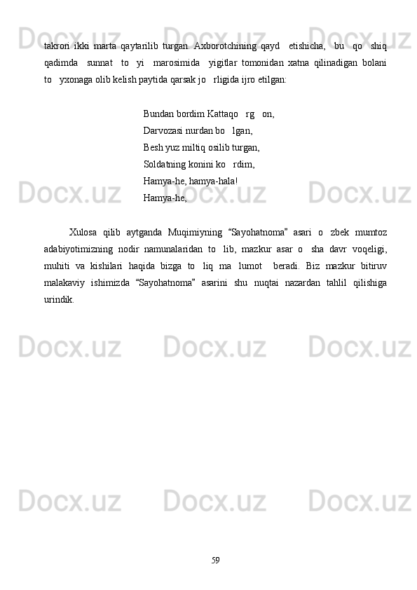 takrori   ikki   marta   qaytarilib   turgan.   Axborotchining   qayd     etishicha,     bu     qo shiq
qadimda     sunnat     to yi     marosimida     yigitlar   tomonidan   xatna   qilinadigan   bolani	

to yxonaga olib kelish paytida qarsak jo rligida ijro etilgan:	
 
            Bundan bordim Kattaqo rg on,	
 
Darvozasi nurdan bo lgan,	

                Besh yuz miltiq osilib turgan,
       Soldatning konini ko rdim,

Hamya-he, hamya-hala!
Hamya-he,
Xulosa   qilib   aytganda   Muqimiyning   Sayohatnoma   asari   o zbek   mumtoz
 	
adabiyotimizning   nodir   namunalaridan   to lib,   mazkur   asar   o sha   davr   voqeligi,	
 
muhiti   va   kishilari   haqida   bizga   to liq   ma lumot     beradi.   Biz   mazkur   bitiruv	
 
malakaviy   ishimizda   Sayohatnoma   asarini   shu   nuqtai   nazardan   tahlil   qilishiga	
 
urindik.
59 