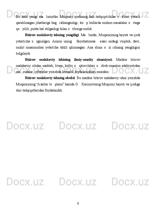 Bu   kabi   yangi   ma lumotlar   Muqimiy   ijodining   hali   tadqiqotchilar   e tibori   yetarli 
qaratilmagan   jihatlariga  bag ishlanganligi,   ko p  hollarda  muhim  masalalar   o rtaga	
  
qo yilib, puxta hal etilganligi bilan e tiborga molik.	
 
Bitiruv malakaviy ishning yangiligi . Ma lumki, Muqimiyning hayoti va ijodi	

yetarlicha   o rganilgan.   Ammo   uning   Sayohatnoma   asari   undagi   voqelik,   davr,	
  
muhit   muammolari   yetarlcha   tahlil   qilinmagan.   Ana   shuni   o zi   ishning   yangiligini	

belgilaydi
Bitiruv   malakaviy   ishining   ilmiy-amaliy   ahamiyati.   Mazkur   bitiruv
malakaviy ishdan maktab, litsey, kollej  o qituvchilari  o zbek mumtoz adabiyotidan	
 
ma ruzalar, referatlar yozishda bemalol foydalanishlari mumkin.	

Bitiruv malakaviy ishning obekti . Bu mazkur bitiruv malakaviy ishni yozishda
Muqimiyning  Asarlar to plami  hamda G .Karimovning Muqimiy hayoti va ijodiga	
 	 
doir tadqiqotlaridan foydalandik.
6 
