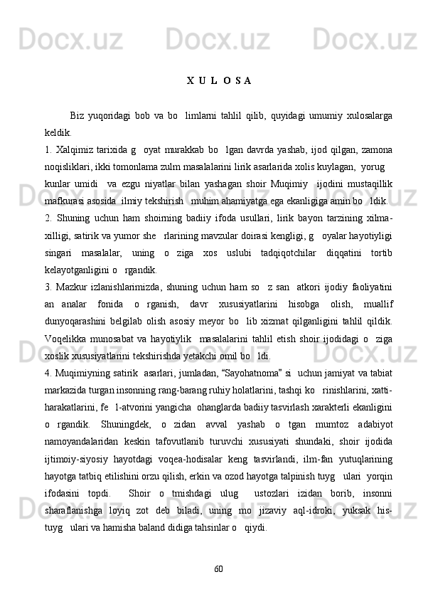 X  U  L  O  S A
Biz   yuqoridagi   bob   va   bo limlarni   tahlil   qilib,   quyidagi   umumiy   xulosalarga
keldik. 
1.   Xalqimiz   tarixida   g oyat   murakkab   bo lgan   davrda   yashab,   ijod   qilgan,   zamona	
 
noqisliklari, ikki tomonlama zulm masalalarini lirik asarlarida xolis kuylagan,  yorug	

kunlar   umidi     va   ezgu   niyatlar   bilan   yashagan   shoir   Muqimiy     ijodini   mustaqillik
mafkurasi asosida  ilmiy tekshirish   muhim ahamiyatga ega ekanligiga amin bo ldik.	

2.   Shuning   uchun   ham   shoirning   badiiy   ifoda   usullari,   lirik   bayon   tarzining   xilma-
xilligi, satirik va yumor she rlarining mavzular doirasi kengligi, g oyalar hayotiyligi	
 
singari   masalalar,   uning   o ziga   xos   uslubi   tadqiqotchilar   diqqatini   tortib	

kelayotganligini o rgandik. 	

3.   Mazkur   izlanishlarimizda,   shuning   uchun   ham   so z   san atkori   ijodiy   faoliyatini	
 
an analar   fonida   o rganish,   davr   xususiyatlarini   hisobga   olish,   muallif	
 
dunyoqarashini   belgilab   olish   asosiy   meyor   bo lib   xizmat   qilganligini   tahlil   qildik.	

Voqelikka   munosabat   va   hayotiylik     masalalarini   tahlil   etish   shoir   ijodidagi   o ziga	

xoslik xususiyatlarini tekshirishda yetakchi omil bo ldi.	

4. Muqimiyning satirik   asarlari, jumladan,  Sayohatnoma  si   uchun jamiyat va tabiat	
 
markazida turgan insonning rang-barang ruhiy holatlarini, tashqi ko rinishlarini, xatti-	

harakatlarini, fe l-atvorini yangicha  ohanglarda badiiy tasvirlash xarakterli ekanligini	

o rgandik.   Shuningdek,   o zidan   avval   yashab   o tgan   mumtoz   adabiyot	
  
namoyandalaridan   keskin   tafovutlanib   turuvchi   xususiyati   shundaki,   shoir   ijodida
ijtimoiy-siyosiy   hayotdagi   voqea-hodisalar   keng   tasvirlandi,   ilm-fan   yutuqlarining
hayotga tatbiq etilishini orzu qilish, erkin va ozod hayotga talpinish tuyg ulari  yorqin	

ifodasini   topdi.     Shoir   o tmishdagi   ulug   ustozlari   izidan   borib,   insonni	
 
sharaflanishga   loyiq   zot   deb   biladi,   uning   mo jizaviy   aql-idroki,   yuksak   his-	

tuyg ulari va hamisha baland didiga tahsinlar o qiydi. 	
 
60 