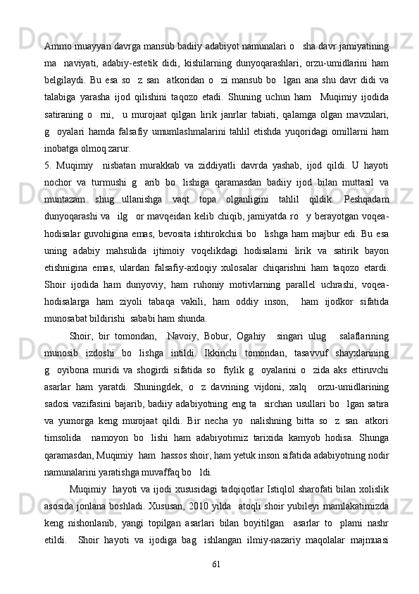 Ammo muayyan davrga mansub badiiy adabiyot namunalari o sha davr jamiyatining
ma naviyati,   adabiy-estetik   didi,   kishilarning   dunyoqarashlari,   orzu-umidlarini   ham	

belgilaydi.   Bu   esa   so z   san atkoridan   o zi   mansub   bo lgan   ana   shu   davr   didi   va	
   
talabiga   yarasha   ijod   qilishini   taqozo   etadi.   Shuning   uchun   ham     Muqimiy   ijodida
satiraning   o rni,     u   murojaat   qilgan   lirik   janrlar   tabiati,   qalamga   olgan   mavzulari,	

g oyalari   hamda   falsafiy   umumlashmalarini   tahlil   etishda   yuqoridagi   omillarni   ham	

inobatga olmoq zarur.
5.   Muqimiy     nisbatan   murakkab   va   ziddiyatli   davrda   yashab,   ijod   qildi.   U   hayoti
nochor   va   turmushi   g arib   bo lishiga   qaramasdan   badiiy   ijod   bilan   muttasil   va	
 
muntazam   shug ullanishga   vaqt   topa   olganligini   tahlil   qildik.   Peshqadam	

dunyoqarashi  va    ilg or   mavqeidan  kelib  chiqib,  jamiyatda  ro y  berayotgan  voqea-	
 
hodisalar  guvohigina  emas,   bevosita  ishtirokchisi   bo lishga  ham  majbur   edi.  Bu  esa	

uning   adabiy   mahsulida   ijtimoiy   voqelikdagi   hodisalarni   lirik   va   satirik   bayon
etishnigina   emas,   ulardan   falsafiy-axloqiy   xulosalar   chiqarishni   ham   taqozo   etardi.
Shoir   ijodida   ham   dunyoviy,   ham   ruhoniy   motivlarning   parallel   uchrashi,   voqea-
hodisalarga   ham   ziyoli   tabaqa   vakili,   ham   oddiy   inson,     ham   ijodkor   sifatida
munosabat bildirishi  sababi ham shunda.
Shoir,   bir   tomondan,     Navoiy,   Bobur,   Ogahiy     singari   ulug   salaflarining	

munosib   izdoshi   bo lishga   intildi.   Ikkinchi   tomondan,   tasavvuf   shayxlarining	

g oyibona   muridi   va   shogirdi   sifatida   so fiylik   g oyalarini   o zida   aks   ettiruvchi	
   
asarlar   ham   yaratdi.   Shuningdek,   o z   davrining   vijdoni,   xalq     orzu-umidlarining	

sadosi   vazifasini   bajarib,   badiiy   adabiyotning   eng   ta sirchan   usullari   bo lgan   satira	
 
va   yumorga   keng   murojaat   qildi.   Bir   necha   yo nalishning   bitta   so z   san atkori	
  
timsolida     namoyon   bo lishi   ham   adabiyotimiz   tarixida   kamyob   hodisa.   Shunga	

qaramasdan, Muqimiy  ham  hassos shoir, ham yetuk inson sifatida adabiyotning nodir
namunalarini yaratishga muvaffaq bo ldi.	

Muqimiy   hayoti  va ijodi  xususidagi  tadqiqotlar  Istiqlol  sharofati  bilan xolislik
asosida   jonlana  boshladi.  Xususan,   2010 yilda   atoqli   shoir  yubileyi   mamlakatimizda
keng   nishonlanib,   yangi   topilgan   asarlari   bilan   boyitilgan     asarlar   to plami   nashr	

etildi.     Shoir   hayoti   va   ijodiga   bag ishlangan   ilmiy-nazariy   maqolalar   majmuasi	

61 