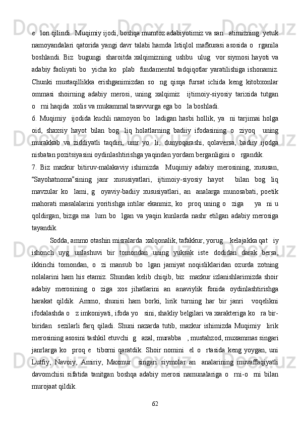 e lon qilindi.  Muqimiy ijodi, boshqa mumtoz adabiyotimiz va san atimizning  yetuk 
namoyandalari qatorida yangi davr talabi hamda Istiqlol mafkurasi asosida  o rganila	

boshlandi. Biz   bugungi   sharoitda xalqimizning   ushbu   ulug vor siymosi  hayoti va	

adabiy  faoliyati   bo yicha  ko plab    fundamental   tadqiqotlar  yaratilishiga   ishonamiz.	
 
Chunki   mustaqillikka   erishganimizdan   so ng   qisqa   fursat   ichida   keng   kitobxonlar	

ommasi   shoirning   adabiy   merosi,   uning   xalqimiz     ijtimoiy-siyosiy   tarixida   tutgan
o rni haqida  xolis va mukammal tasavvurga ega bo la boshladi.	
 
6.   Muqimiy     ijodida   kuchli   namoyon   bo ladigan   hasbi   hollik,   ya ni   tarjimai   holga	
 
oid,   shaxsiy   hayot   bilan   bog liq   holatlarning   badiiy   ifodasining   o ziyoq     uning	
 
murakkab   va   ziddiyatli   taqdiri,   umr   yo li,   dunyoqarashi,   qolaversa,   badiiy   ijodga	

nisbatan pozitsiyasini oydinlashtirishga yaqindan yordam berganligini o rgandik.	

7.   Biz   mazkur   bitiruv-malakaviy   ishimizda     Muqimiy   adabiy   merosining,   xususan,
Sayohatnoma sining   janr   xususiyatlari,   ijtimoiy-siyosiy   hayot     bilan   bog liq	
 	
mavzular   ko lami,   g oyaviy-badiiy   xususiyatlari,   an analarga   munosabati,   poetik	
  
mahorati   masalalarini   yoritishga   intilar   ekanmiz,   ko proq   uning   o ziga     ya ni   u	
   
qoldirgan,   bizga   ma lum   bo lgan   va   yaqin   kunlarda   nashr   etilgan   adabiy   merosiga	
 
tayandik.
Sodda, ammo otashin misralarda  xalqonalik, tafakkur, yorug  kelajakka qat iy	
 
ishonch   uyg unlashuvi   bir   tomondan   uning   yuksak   iste dodidan   darak   bersa,	
 
ikkinchi   tomondan,   o zi   mansub   bo lgan   jamiyat   noqisliklaridan   ozurda   zotning	
 
nolalarini   ham   his   etamiz.   Shundan   kelib  chiqib,   biz    mazkur   izlanishlarimizda   shoir
adabiy   merosining   o ziga   xos   jihatlarini   an anaviylik   fonida   oydinlashtirishga
 
harakat   qildik.   Ammo,   shunisi   ham   borki,   lirik   turning   har   bir   janri     voqelikni
ifodalashda o z imkoniyati, ifoda yo sini, shakliy belgilari va xarakteriga ko ra bir-	
  
biridan     sezilarli   farq   qiladi.   Shuni   nazarda   tutib,   mazkur   ishimizda   Muqimiy     lirik
merosining asosini tashkil etuvchi  g azal, murabba , mustahzod, muxammas singari	
 
janrlarga   ko proq   e tiborni   qaratdik.   Shoir   nomini     el   o rtasida   keng   yoygan,   uni	
  
Lutfiy,   Navoiy,   Amiriy,   Maxmur     singari   siymolar   an analarining   muvaffaqiyatli	

davomchisi   sifatida   tanitgan   boshqa   adabiy   merosi   namunalariga   o rni-o rni   bilan	
 
murojaat qildik. 
62 