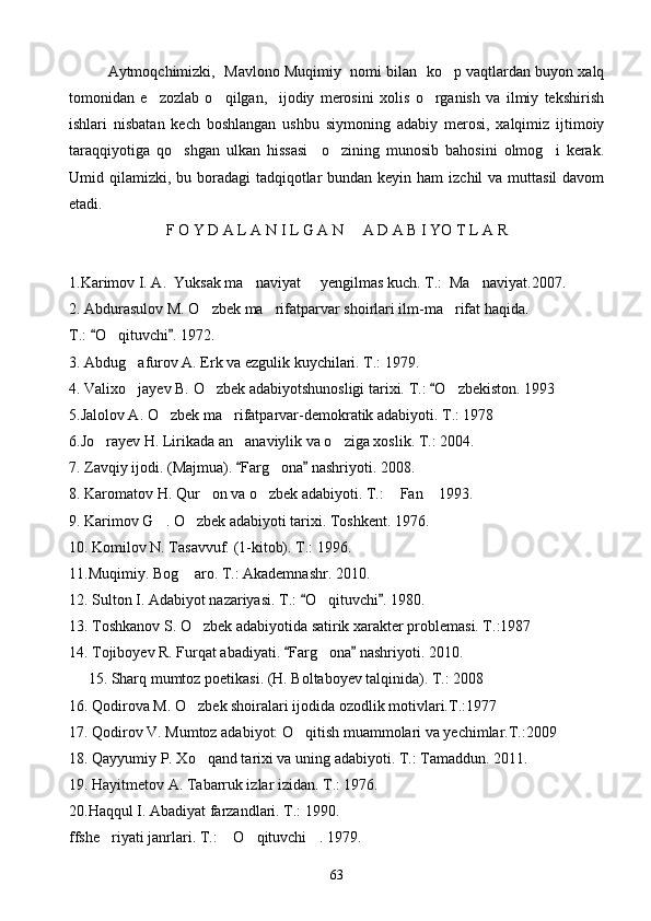 Aytmoqchimizki,  Mavlono Muqimiy  nomi bilan  ko p vaqtlardan buyon xalq
tomonidan   e zozlab   o qilgan,     ijodiy   merosini   xolis   o rganish   va   ilmiy   tekshirish	
  
ishlari   nisbatan   kech   boshlangan   ushbu   siymoning   adabiy   merosi,   xalqimiz   ijtimoiy
taraqqiyotiga   qo shgan   ulkan   hissasi     o zining   munosib   bahosini   olmog i   kerak.	
  
Umid qilamizki, bu boradagi  tadqiqotlar  bundan keyin ham  izchil  va  muttasil  davom
etadi.
F O Y D A L A N I L G A N     A D A B I YO T L A R
1.Karimov I. A.  Yuksak ma naviyat   yengilmas kuch. T.:  Ma naviyat.2007.	
  
2. Abdurasulov M. O zbek ma rifatparvar shoirlari ilm-ma rifat haqida.  	
  
T.:  O qituvchi . 1972.	
 	
3. Abdug afurov A. Erk va ezgulik kuychilari. T.: 1979.	

4. Valixo jayev B. O zbek adabiyotshunosligi tarixi. 
  T.:  O zbekiston. 1993		
5.Jalolov A. O zbek ma rifatparvar-demokratik adabiyoti. T.: 1978	
 
6.Jo rayev H. Lirikada an anaviylik va o ziga xoslik. T.: 2004.	
  
7. Zavqiy ijodi. (Majmua).  Farg ona  nashriyoti. 2008.	
 	
8. Karomatov H. Qur on va o zbek adabiyoti. T.:  Fan  1993.	
   
9. Karimov G . O zbek adabiyoti tarixi. Toshkent. 1976.	
 
10. Komilov N. Tasavvuf. (1-kitob). T.: 1996.
11.Muqimiy. Bog  aro. T.: Akademnashr. 2010.	

12. Sulton I. Adabiyot nazariyasi. T.:  O qituvchi . 1980.	
 	
13. Toshkanov S. O zbek adabiyotida satirik xarakter problemasi. T.:1987	

14. Tojiboyev R. Furqat abadiyati.  Farg ona  nashriyoti. 2010.	
 	
     15. Sharq mumtoz poetikasi. (H. Boltaboyev talqinida). T.: 2008
16. Qodirova M. O zbek shoiralari ijodida ozodlik motivlari.T.:1977	

17. Qodirov V. Mumtoz adabiyot: O qitish muammolari va yechimlar.T.:2009	

18. Qayyumiy P. Xo qand tarixi va uning adabiyoti. T.: Tamaddun. 2011.	

19. Hayitmetov A. Tabarruk izlar izidan. T.: 1976.
20.Haqqul I. Abadiyat farzandlari. T.: 1990.
ffshe riyati janrlari. T.:  O qituvchi . 1979.	
   
63 