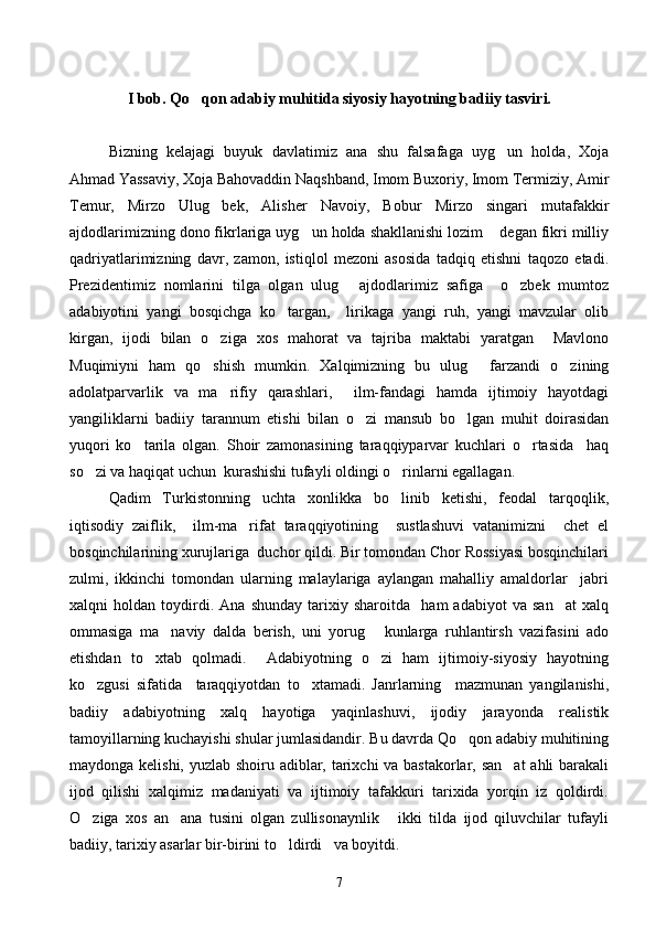 I bob. Qo qon adabiy muhitida siyosiy hayotning badiiy tasviri.
Bizning   kelajagi   buyuk   davlatimiz   ana   shu   falsafaga   uyg un   holda,   Xoja	

Ahmad Yassaviy, Xoja Bahovaddin Naqshband, Imom Buxoriy, Imom Termiziy, Amir
Temur,   Mirzo   Ulug bek,   Alisher   Navoiy,   Bobur   Mirzo   singari   mutafakkir	

ajdodlarimizning dono fikrlariga uyg un holda shakllanishi lozim  degan fikri milliy	
 
qadriyatlarimizning   davr,   zamon,   istiqlol   mezoni   asosida   tadqiq   etishni   taqozo   etadi.
Prezidentimiz   nomlarini   tilga   olgan   ulug   ajdodlarimiz   safiga     o zbek   mumtoz	
 
adabiyotini   yangi   bosqichga   ko targan,     lirikaga   yangi   ruh,   yangi   mavzular   olib	

kirgan,   ijodi   bilan   o ziga   xos   mahorat   va   tajriba   maktabi   yaratgan     Mavlono	

Muqimiyni   ham   qo shish   mumkin.   Xalqimizning   bu   ulug   farzandi   o zining
  
adolatparvarlik   va   ma rifiy   qarashlari,     ilm-fandagi   hamda   ijtimoiy   hayotdagi	

yangiliklarni   badiiy   tarannum   etishi   bilan   o zi   mansub   bo lgan   muhit   doirasidan	
 
yuqori   ko tarila   olgan.   Shoir   zamonasining   taraqqiyparvar   kuchlari   o rtasida     haq	
 
so zi va haqiqat uchun  kurashishi tufayli oldingi o rinlarni egallagan.	
 
Qadim   Turkistonning   uchta   xonlikka   bo linib   ketishi,   feodal   tarqoqlik,	

iqtisodiy   zaiflik,     ilm-ma rifat   taraqqiyotining     sustlashuvi   vatanimizni     chet   el	

bosqinchilarining xurujlariga  duchor qildi. Bir tomondan Chor Rossiyasi bosqinchilari
zulmi,   ikkinchi   tomondan   ularning   malaylariga   aylangan   mahalliy   amaldorlar     jabri
xalqni   holdan   toydirdi.   Ana   shunday   tarixiy   sharoitda     ham   adabiyot   va   san at   xalq	

ommasiga   ma naviy   dalda   berish,   uni   yorug   kunlarga   ruhlantirsh   vazifasini   ado	
 
etishdan   to xtab   qolmadi.     Adabiyotning   o zi   ham   ijtimoiy-siyosiy   hayotning	
 
ko zgusi   sifatida     taraqqiyotdan   to xtamadi.   Janrlarning     mazmunan   yangilanishi,	
 
badiiy   adabiyotning   xalq   hayotiga   yaqinlashuvi,   ijodiy   jarayonda   realistik
tamoyillarning kuchayishi shular jumlasidandir. Bu davrda Qo qon adabiy muhitining	

maydonga kelishi, yuzlab shoiru adiblar, tarixchi  va bastakorlar, san at  ahli  barakali	

ijod   qilishi   xalqimiz   madaniyati   va   ijtimoiy   tafakkuri   tarixida   yorqin   iz   qoldirdi.
O ziga   xos   an ana   tusini   olgan   zullisonaynlik   ikki   tilda   ijod   qiluvchilar   tufayli	
  
badiiy, tarixiy asarlar bir-birini to ldirdi   va boyitdi.	

7 