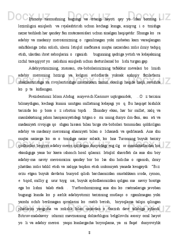 Ijtimoiy   turmushning   bugungi   va   ertangi   hayoti   qay   yo ldan   bormog i 
lozimligini   aniqlash     va   rejalashtirish   uchun   kechagi   kunga,   aniqrog i   o tmishga	
 
nazar tashlash har qanday fan mutaxassislari uchun sinalgan haqiqatdir. Shunga ko ra	

adabiy   va   madaniy   merosimizning   o rganilmagan   yoki   nisbatan   kam   varaqlangan	

sahifalariga   zehn   solish,   ularni   Istiqlol   mafkurasi   nuqtai   nazaridan   xolis   ilmiy   tadqiq
etish, ulardan ibrat saboqlarini o rganish   bugunning qadriga yetish va kelajakning	
 
izchil taraqqiyot yo nalishini aniqlash uchun dasturilamal bo lishi turgan gap.	
 
Adabiyotimizning,   xususan,   ota-bobolarimizning   tafakkur   mevalari   bo lmish	

adabiy   merosning   hozirgi   va   kelgusi   avlodlarda   yuksak   axloqiy   fazilatlarni
shakllantirishga   va   rivojlantirishga   mustahkam   zamin   ekanligi   haqida   haqli   ravishda
ko p  ta kidlangan.	
 
Prezidentimiz Islom Abdug aniyevich Karimov uqtirganidek,  ...O z tarixini	
  
bilmaydigan,   kechagi   kunini   unutgan   millatning   kelajagi   yo q.   Bu   haqiqat   kishilik	

tarixida   ko p   bora   o z   isbotini   topdi .   Shunday   ekan,   har   bir   millat,   xalq   va	
  
mamlakatning jahon hamjamiyatidagi  tutgan o rni uning dunyo ilm-fani, san ati  va	
 
madaniyati   rivojiga   qo shgan   hissasi   bilan   birga   ota-bobolari   tomonidan   qoldirilgan	

adabiy   va   madaniy   merosning   ahamiyati   bilan   o lchanadi   va   qadrlanadi.   Ana   shu	

nuqtai   nazarga   ko ra   o tmishga   nazar   solsak,   ko hna   Turonning   buyuk   tarixiy	
  
ijodkorlari beqiyos adabiy meros qoldirgan dunyodagi eng ilg or mamlakatlardan biri	

ekanligiga   yana   bir   karra   ishonch   hosil   qilamiz.   Istiqlol   sharofati   ila   ana   shu   boy
adabiy-ma naviy   merosimizni   qanday   bor   bo lsa   shu   holicha   o rganish,   ilmiy	
  
jihatdan  xolis  tahlil  etish   va  xalqqa  taqdim   etish  imkoniyati  yanada   kengaydi:     B i z	

orzu   etgan   buyuk   davlatni   bunyod   qilish   barchamizdan   mustahkam   iroda,   iymon,
e tiqod,   milliy   g urur   tuyg usi,   buyuk   ajdodlarimizdan   qolgan   ma naviy   bisotga	
   
ega   bo lishni     talab   etadi .     Yurtboshimizning   ana   shu   ko rsatmalariga   javoban	
  
bugungi   kunda   ko p   asrlik   adabiyotimiz   tarixining   mutlaqo   o rganilmagan   yoki	
 
yaxshi   ochib   berilmagan   qirralarini   ko rsatib   berish,     biryoqlama   talqin   qilingan	

jihatlarini   yangicha   va   xolislik   bilan   nazardan   o tkazish   davr   talabiga   aylandi.	

Bitiruv-malakaviy     ishimiz   mavzusining   dolzarbligini   belgilovchi   asosiy   omil   hayot
yo li   va   adabiy   merosi     yaqin   kunlargacha   biryoqlama,   ya ni   faqat     dunyoviylik	
 
8 