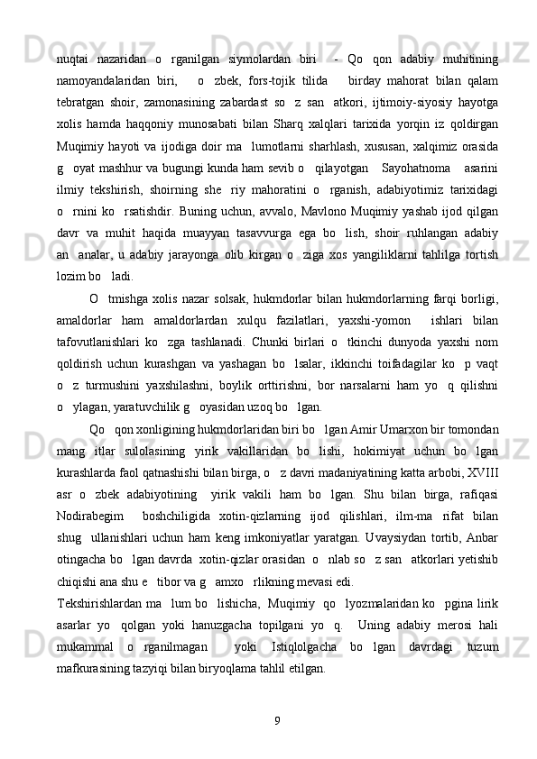 nuqtai   nazaridan   o rganilgan   siymolardan   biri     -   Qo qon   adabiy   muhitining 
namoyandalaridan   biri,       o zbek,   fors-tojik   tilida       birday   mahorat   bilan   qalam	

tebratgan   shoir,   zamonasining   zabardast   so z   san atkori,   ijtimoiy-siyosiy   hayotga	
 
xolis   hamda   haqqoniy   munosabati   bilan   Sharq   xalqlari   tarixida   yorqin   iz   qoldirgan
Muqimiy   hayoti   va   ijodiga   doir   ma lumotlarni   sharhlash,   xususan,   xalqimiz   orasida	

g oyat mashhur va bugungi kunda ham sevib o qilayotgan  Sayohatnoma  asarini	
   
ilmiy   tekshirish,   shoirning   she riy   mahoratini   o rganish,   adabiyotimiz   tarixidagi	
 
o rnini   ko rsatishdir.   Buning   uchun,   avvalo,   Mavlono   Muqimiy   yashab   ijod   qilgan	
 
davr   va   muhit   haqida   muayyan   tasavvurga   ega   bo lish,   shoir   ruhlangan   adabiy	

an analar,   u   adabiy   jarayonga   olib   kirgan   o ziga   xos   yangiliklarni   tahlilga   tortish	
 
lozim bo ladi.	

O tmishga   xolis   nazar   solsak,   hukmdorlar   bilan   hukmdorlarning   farqi   borligi,

amaldorlar   ham   amaldorlardan   xulqu   fazilatlari,   yaxshi-yomon     ishlari   bilan
tafovutlanishlari   ko zga   tashlanadi.   Chunki   birlari   o tkinchi   dunyoda   yaxshi   nom	
 
qoldirish   uchun   kurashgan   va   yashagan   bo lsalar,   ikkinchi   toifadagilar   ko p   vaqt	
 
o z   turmushini   yaxshilashni,   boylik   orttirishni,   bor   narsalarni   ham   yo q   qilishni	
 
o ylagan, yaratuvchilik g oyasidan uzoq bo lgan.
  
Qo qon xonligining hukmdorlaridan biri bo lgan Amir Umarxon bir tomondan	
 
mang itlar   sulolasining   yirik   vakillaridan   bo lishi,   hokimiyat   uchun   bo lgan	
  
kurashlarda faol qatnashishi bilan birga, o z davri madaniyatining katta arbobi, XVIII	

asr   o zbek   adabiyotining     yirik   vakili   ham   bo lgan.   Shu   bilan   birga,   rafiqasi	
 
Nodirabegim     boshchiligida   xotin-qizlarning   ijod   qilishlari,   ilm-ma rifat   bilan	

shug ullanishlari   uchun   ham   keng   imkoniyatlar   yaratgan.   Uvaysiydan   tortib,   Anbar	

otingacha bo lgan davrda  xotin-qizlar orasidan  o nlab so z san atkorlari yetishib	
   
chiqishi ana shu e tibor va g amxo rlikning mevasi edi.	
  
Tekshirishlardan ma lum bo lishicha,   Muqimiy   qo lyozmalaridan ko pgina lirik	
   
asarlar   yo qolgan   yoki   hanuzgacha   topilgani   yo q.     Uning   adabiy   merosi   hali	
 
mukammal   o rganilmagan     yoki   Istiqlolgacha   bo lgan   davrdagi   tuzum	
 
mafkurasining tazyiqi bilan biryoqlama tahlil etilgan. 
9 