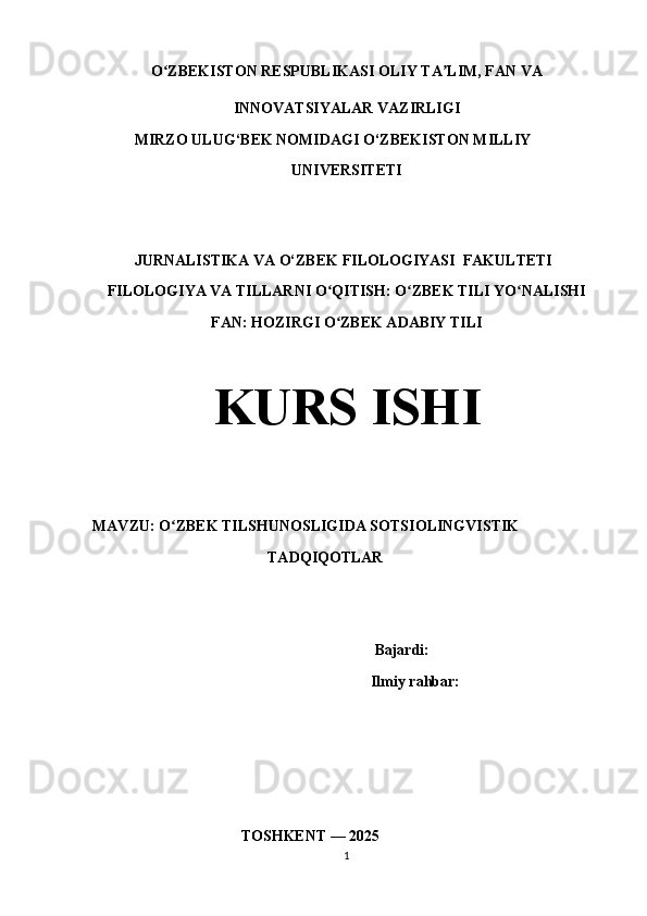 O ZBEKISTON RESPUBLIKASI OLIY TA LIM, FAN VAʻ ʼ
INNOVATSIYALAR VAZIRLIGI
            MIRZO ULUG‘BEK NOMIDAGI O‘ZBEKISTON MILLIY
UNIVERSITETI
           JURNALISTIKA VA O‘ZBEK FILOLOGIYASI  FAKULTETI
FILOLOGIYA VA TILLARNI O QITISH: O ZBEK TILI YO NALISHI	
ʻ ʻ ʻ
FAN: HOZIRGI O ZBEK ADABIY TILI
ʻ
KURS ISHI
MAVZU: O ZBEK TILSHUNOSLIGIDA SOTSIOLINGVISTIK	
ʻ
                                              TADQIQOTLAR
                              Bajardi: 
                                    Ilmiy rahbar:  
                                        TOSHKENT — 2025
1 