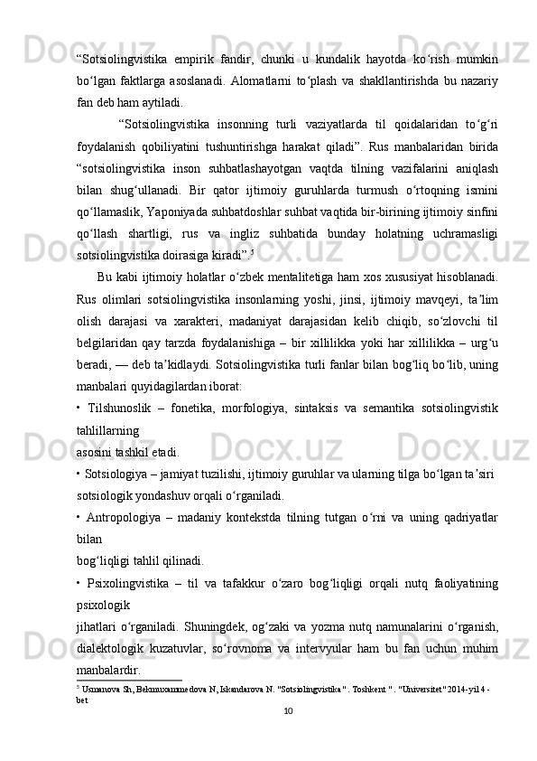“Sotsiolingvistika   empirik   fandir,   chunki   u   kundalik   hayotda   ko rish   mumkinʻ
bo lgan   faktlarga   asoslanadi.   Alomatlarni   to plash   va   shakllantirishda   bu   nazariy	
ʻ ʻ
fan deb ham aytiladi.  
          “Sotsiolingvistika   insonning   turli   vaziyatlarda   til   qoidalaridan   to g ri	
ʻ ʻ
foydalanish   qobiliyatini   tushuntirishga   harakat   qiladi”.   Rus   manbalaridan   birida
“sotsiolingvistika   inson   suhbatlashayotgan   vaqtda   tilning   vazifalarini   aniqlash
bilan   shug ullanadi.   Bir   qator   ijtimoiy   guruhlarda   turmush   o rtoqning   ismini	
ʻ ʻ
qo llamaslik, Yaponiyada suhbatdoshlar suhbat vaqtida bir-birining ijtimoiy sinfini	
ʻ
qo llash   shartligi,   rus   va   ingliz   suhbatida   bunday   holatning   uchramasligi
ʻ
sotsiolingvistika doirasiga kiradi”. 5
         Bu kabi ijtimoiy holatlar o zbek mentalitetiga ham xos xususiyat  hisoblanadi.	
ʻ
Rus   olimlari   sotsiolingvistika   insonlarning   yoshi,   jinsi,   ijtimoiy   mavqeyi,   ta lim	
ʼ
olish   darajasi   va   xarakteri,   madaniyat   darajasidan   kelib   chiqib,   so zlovchi   til	
ʻ
belgilaridan   qay   tarzda   foydalanishiga   –   bir   xillilikka   yoki   har   xillilikka   –   urg u	
ʻ
beradi, — deb ta kidlaydi. Sotsiolingvistika turli fanlar bilan bog liq bo lib, uning	
ʼ ʻ ʻ
manbalari quyidagilardan iborat:  
•   Tilshunoslik   –   fonetika,   morfologiya,   sintaksis   va   semantika   sotsiolingvistik
tahlillarning  
asosini tashkil etadi. 
• Sotsiologiya – jamiyat tuzilishi, ijtimoiy guruhlar va ularning tilga bo lgan ta siri	
ʻ ʼ
sotsiologik yondashuv orqali o rganiladi. 	
ʻ
•   Antropologiya   –   madaniy   kontekstda   tilning   tutgan   o rni   va   uning   qadriyatlar	
ʻ
bilan  
bog liqligi tahlil qilinadi. 	
ʻ
•   Psixolingvistika   –   til   va   tafakkur   o zaro   bog liqligi   orqali   nutq   faoliyatining	
ʻ ʻ
psixologik  
jihatlari   o rganiladi.   Shuningdek,   og zaki   va   yozma   nutq   namunalarini   o rganish,	
ʻ ʻ ʻ
dialektologik   kuzatuvlar,   so rovnoma   va   intervyular   ham   bu   fan   uchun   muhim	
ʻ
manbalardir. 
5
 Usmanova Sh, Bekmuxammedova N, Iskandarova N. "Sotsiolingvistika" . Toshkent " . "Universitet" 2014-yil 4 -
bet
10 