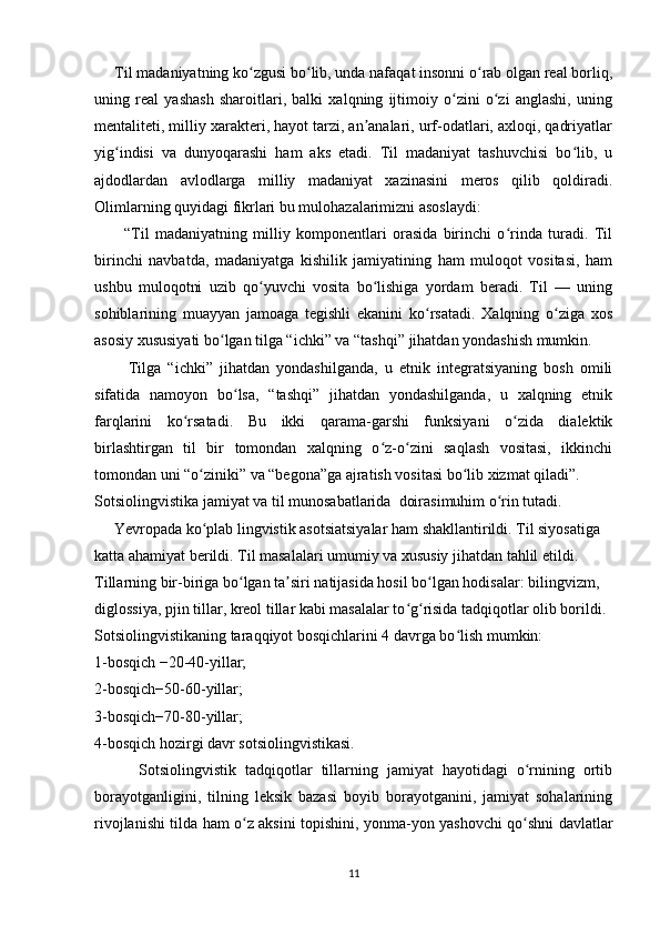      Til madaniyatning ko zgusi bo lib, unda nafaqat insonni o rab olgan real borliq,ʻ ʻ ʻ
uning   real   yashash   sharoitlari,   balki   xalqning   ijtimoiy   o zini   o zi   anglashi,   uning	
ʻ ʻ
mentaliteti, milliy xarakteri, hayot tarzi, an analari, urf-odatlari, axloqi, qadriyatlar	
ʼ
yig indisi   va   dunyoqarashi   ham   aks   etadi.   Til   madaniyat   tashuvchisi   bo lib,   u	
ʻ ʻ
ajdodlardan   avlodlarga   milliy   madaniyat   xazinasini   meros   qilib   qoldiradi.
Olimlarning quyidagi fikrlari bu mulohazalarimizni asoslaydi: 
          “Til   madaniyatning   milliy   komponentlari   orasida   birinchi   o rinda   turadi.   Til	
ʻ
birinchi   navbatda,   madaniyatga   kishilik   jamiyatining   ham   muloqot   vositasi,   ham
ushbu   muloqotni   uzib   qo yuvchi   vosita   bo lishiga   yordam   beradi.   Til   —   uning	
ʻ ʻ
sohiblarining   muayyan   jamoaga   tegishli   ekanini   ko rsatadi.   Xalqning   o ziga   xos	
ʻ ʻ
asosiy xususiyati bo lgan tilga “ichki” va “tashqi” jihatdan yondashish mumkin.	
ʻ
          Tilga   “ichki”   jihatdan   yondashilganda,   u   etnik   integratsiyaning   bosh   omili
sifatida   namoyon   bo lsa,   “tashqi”   jihatdan   yondashilganda,   u   xalqning   etnik	
ʻ
farqlarini   ko rsatadi.   Bu   ikki   qarama-garshi   funksiyani   o zida   dialektik	
ʻ ʻ
birlashtirgan   til   bir   tomondan   xalqning   o z-o zini   saqlash   vositasi,   ikkinchi	
ʻ ʻ
tomondan uni “o ziniki” va “begona”ga ajratish vositasi bo lib xizmat qiladi”. 	
ʻ ʻ
Sotsiolingvistika jamiyat va til munosabatlarida  doirasimuhim o rin tutadi. 	
ʻ
     Yevropada ko plab lingvistik asotsiatsiyalar ham shakllantirildi. Til siyosatiga  	
ʻ
katta ahamiyat berildi. Til masalalari umumiy va xususiy jihatdan tahlil etildi.  
Tillarning bir-biriga bo lgan ta siri natijasida hosil bo lgan hodisalar: bilingvizm,  	
ʻ ʼ ʻ
diglossiya, pjin tillar, kreol tillar kabi masalalar to g risida tadqiqotlar olib borildi.	
ʻ ʻ
Sotsiolingvistikaning taraqqiyot bosqichlarini 4 davrga bo lish mumkin: 	
ʻ
1-bosqich −20-40-yillar; 
2-bosqich−50-60-yillar; 
3-bosqich−70-80-yillar; 
4-bosqich hozirgi davr sotsiolingvistikasi. 
          Sotsiolingvistik   tadqiqotlar   tillarning   jamiyat   hayotidagi   o rnining   ortib	
ʻ
borayotganligini,   tilning   leksik   bazasi   boyib   borayotganini,   jamiyat   sohalarining
rivojlanishi tilda ham o z aksini topishini, yonma-yon yashovchi qo shni davlatlar	
ʻ ʻ
11 