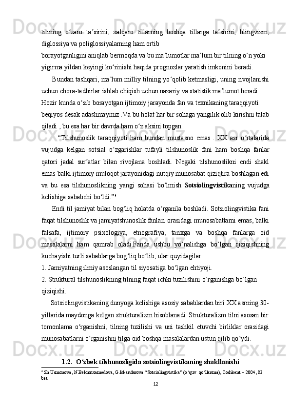 tilining   o zaro   ta sirini,   xalqaro   tillarning   boshqa   tillarga   ta sirini,   blingvizm,ʻ ʼ ʼ
diglossiya va poliglossiyalarning ham ortib  
borayotganligini aniqlab bermoqda va bu ma lumotlar ma lum bir tilning o n yoki  	
ʼ ʼ ʻ
yigirma yildan keyingi ko rinishi haqida prognozlar yaratish imkonini beradi.  	
ʻ
         Bundan tashqari, ma lum milliy tilning yo qolib ketmasligi, uning rivojlanishi
ʼ ʻ
uchun chora-tadbirlar ishlab chiqish uchun nazariy va statistik ma lumot beradi.	
ʼ
Hozir kunda o sib borayotgan ijtimoiy jarayonda fan va texnikaning taraqqiyoti  	
ʻ
beqiyos desak adashmaymiz .Va bu holat har bir sohaga yangilik olib kirishni talab
qiladi , bu esa har bir davrda ham o z aksini topgan.	
ʻ
            “Tilshunoslik   taraqqiyoti   ham   bundan   mustasno   emas   .   XX   asr   o rtalarida	
ʻ
vujudga   kelgan   sotsial   o zgarishlar   tufayli   tilshunoslik   fani   ham   boshqa   fanlar	
ʻ
qatori   jadal   sur atlar   bilan   rivojlana   boshladi.   Negaki   tilshunoslikni   endi   shakl	
ʼ
emas balki ijtimoiy muloqot jarayonidagi nutqiy munosabat qiziqtira boshlagan edi
va   bu   esa   tilshunoslikning   yangi   sohasi   bo lmish  	
ʻ Sotsiolingvistika ning   vujudga
kelishiga sababchi bo ldi.”	
ʻ 6
         Endi til jamiyat bilan bog liq holatda o rganila boshladi. Sotsiolingvistika fani	
ʻ ʻ
faqat tilshunoslik va jamiyatshunoslik fanlari orasidagi munosabatlarni emas, balki
falsafa,   ijtimoiy   psixologiya,   etnografiya,   tarixga   va   boshqa   fanlarga   oid
masalalarni   ham   qamrab   oladi.Fanda   ushbu   yo nalishga   bo lgan   qiziqishning	
ʻ ʻ
kuchayishi turli sabablarga bog liq bo lib, ular quyidagilar: 	
ʻ ʻ
1. Jamiyatning ilmiy asoslangan til siyosatiga bo lgan ehtiyoji. 	
ʻ
2. Struktural tilshunoslikning tilning faqat ichki tuzilishini o rganishga bo lgan  	
ʻ ʻ
qiziqishi. 
     Sotsiolingvistikaning dunyoga kelishiga asosiy sabablardan biri XX asrning 30-
yillarida maydonga kelgan strukturalizm hisoblanadi. Strukturalizm tilni asosan bir
tomonlama   o rganishni,   tilning   tuzilishi   va   uni   tashkil   etuvchi   birliklar   orasidagi	
ʻ
munosabatlarni o rganishni tilga oid boshqa masalalardan ustun qilib qo ydi. 	
ʻ ʻ
            1.2. O zbek tilshunosligida sotsiolingvistikaning shakllanishi 	
ʻ
6
  Sh.Usmonova, N.Bekmuxamedova, G.Iskandarova “Sotsiolingvistika” (o quv  qo llanma), Toshkent – 2004, 83 	
ʻ ʻ
bet
12 