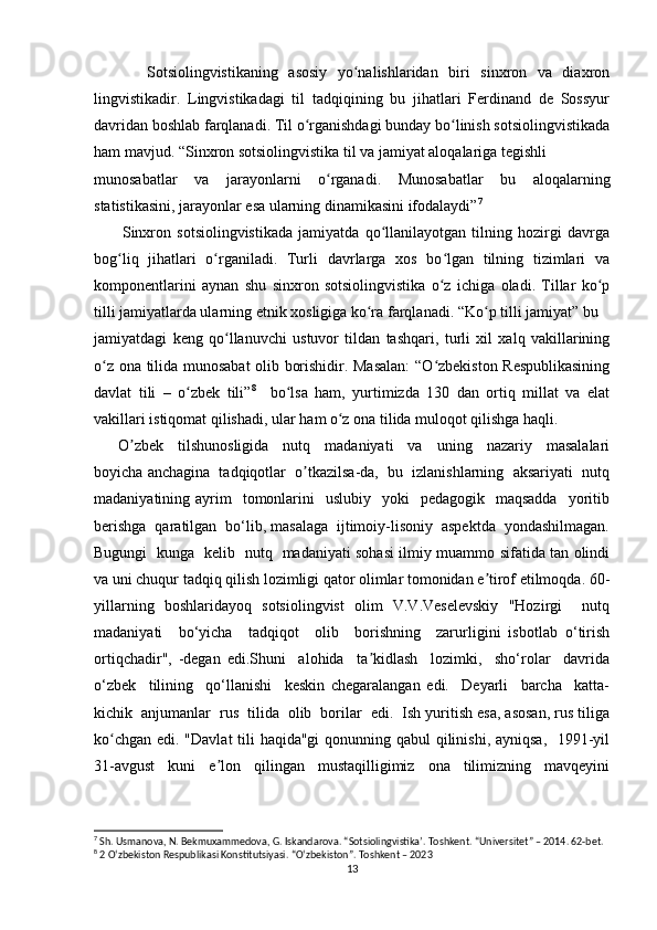           Sotsiolingvistikaning   asosiy   yo nalishlaridan   biri   sinxron   va   diaxronʻ
lingvistikadir.   Lingvistikadagi   til   tadqiqining   bu   jihatlari   Ferdinand   de   Sossyur
davridan boshlab farqlanadi. Til o rganishdagi bunday bo linish sotsiolingvistikada	
ʻ ʻ
ham mavjud. “Sinxron sotsiolingvistika til va jamiyat aloqalariga tegishli
munosabatlar   va   jarayonlarni   o rganadi.   Munosabatlar   bu   aloqalarning	
ʻ
statistikasini, jarayonlar esa ularning dinamikasini ifodalaydi” 7
 
          Sinxron   sotsiolingvistikada   jamiyatda   qo llanilayotgan   tilning   hozirgi   davrga	
ʻ
bog liq   jihatlari   o rganiladi.   Turli   davrlarga   xos   bo lgan   tilning   tizimlari   va	
ʻ ʻ ʻ
komponentlarini   aynan   shu   sinxron   sotsiolingvistika   o z   ichiga   oladi.   Tillar   ko p	
ʻ ʻ
tilli jamiyatlarda ularning etnik xosligiga ko ra farqlanadi. “Ko p tilli jamiyat” bu 	
ʻ ʻ
jamiyatdagi   keng   qo llanuvchi   ustuvor   tildan   tashqari,   turli   xil   xalq   vakillarining	
ʻ
o z ona tilida munosabat olib borishidir. Masalan:  “O zbekiston Respublikasining	
ʻ ʻ
davlat   tili   –   o zbek   tili”	
ʻ 8
    bo lsa   ham,   yurtimizda   130   dan   ortiq   millat   va   elat	ʻ
vakillari istiqomat qilishadi, ular ham o z ona tilida muloqot qilishga haqli.	
ʻ
         O zbek     tilshunosligida     nutq     madaniyati     va     uning     nazariy     masalalari	
ʼ
boyicha anchagina  tadqiqotlar  o tkazilsa-da,  bu  izlanishlarning  aksariyati  nutq	
ʼ
madaniyatining ayrim     tomonlarini    uslubiy     yoki     pedagogik    maqsadda     yoritib
berishga  qaratilgan  bo‘lib, masalaga  ijtimoiy-lisoniy  aspektda  yondashilmagan.
Bugungi   kunga   kelib   nutq   madaniyati sohasi ilmiy muammo sifatida tan olindi
va uni chuqur tadqiq qilish lozimligi qator olimlar tomonidan e tirof etilmoqda. 60-	
ʼ
yillarning   boshlaridayoq   sotsiolingvist   olim   V.V.Veselevskiy   "Hozirgi     nutq
madaniyati     bo‘yicha     tadqiqot     olib     borishning     zarurligini   isbotlab   o‘tirish
ortiqchadir",   -degan   edi.Shuni     alohida     ta kidlash     lozimki,     sho‘rolar     davrida	
ʼ
o‘zbek     tilining     qo‘llanishi     keskin   chegaralangan   edi.     Deyarli     barcha     katta-
kichik  anjumanlar  rus  tilida  olib  borilar  edi.  Ish yuritish esa, asosan, rus tiliga
ko chgan edi. "Davlat  tili haqida"gi  qonunning qabul  qilinishi, ayniqsa,    1991-yil	
ʻ
31-avgust     kuni     e lon     qilingan     mustaqilligimiz     ona     tilimizning     mavqeyini	
ʼ
7
 Sh. Usmanova, N. Bekmuxammedova, G. Iskandarova. “Sotsiolingvistikaʼ. Toshkent. “Universitet” – 2014. 62-bet. 
8
 2 Oʻzbekiston Respublikasi Konstitutsiyasi. “Oʻzbekiston”. Toshkent – 2023
13 