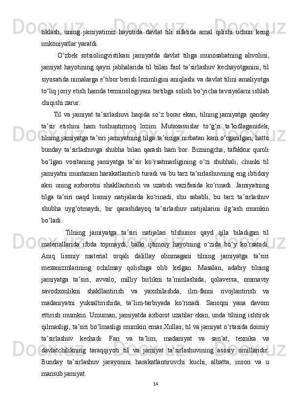 tiklash,   uning   jamiyatimiz   hayotida   davlat   tili   sifatida   amal   qilishi   uchun   keng
imkoniyatlar yaratdi.  
          O zbek   sotsiolingvistikasi   jamiyatda   davlat   tiliga   munosabatning   ahvolini,ʻ
jamiyat   hayotining   qaysi   jabhalarida   til   bilan   faol   ta sirlashuv   kechayotganini,   til	
ʼ
siyosatida nimalarga e tibor berish lozimligini aniqlashi va davlat tilini amaliyotga	
ʼ
to liq joriy etish hamda terminologiyani tartibga solish bo yicha tavsiyalarni ishlab	
ʻ ʻ
chiqishi zarur.
         Til  va  jamiyat  ta sirlashuvi   haqida  so z borar  ekan,  tilning jamiyatga  qanday	
ʼ ʻ
ta sir   etishini   ham   tushuntirmoq   lozim.   Mutaxassislar   to g ri   ta kidlaganidek,	
ʼ ʻ ʻ ʼ
tilning jamiyatga ta siri jamiyatning tilga ta siriga nisbatan kam o rganilgan, hatto	
ʼ ʼ ʻ
bunday   ta sirlashuvga   shubha   bilan   qarash   ham   bor.   Bizningcha,   tafakkur   quroli	
ʼ
bo lgan   vositaning   jamiyatga   ta sir   ko rsatmasligining   o zi   shubhali,   chunki   til	
ʻ ʼ ʻ ʻ
jamiyatni muntazam harakatlantirib turadi va bu tarz ta sirlashuvning eng ibtidoiy	
ʼ
aksi   uning   axborotni   shakllantirish   va   uzatish   vazifasida   ko rinadi.   Jamiyatning	
ʻ
tilga   ta siri   naqd   lisoniy   natijalarda   ko rinadi,   shu   sababli,   bu   tarz   ta sirlashuv	
ʼ ʻ ʼ
shubha   uyg otmaydi,   bir   qarashdayoq   ta sirlashuv   natijalarini   ilg ash   mumkin	
ʻ ʼ ʻ
bo ladi.	
ʻ
          Tilning   jamiyatga   ta siri   natijalari   tilshunos   qayd   qila   biladigan   til	
ʼ
materiallarida   ifoda   topmaydi,   balki   ijtimoiy   hayotning   o zida   bo y   ko rsatadi.	
ʻ ʻ ʻ
Aniq   lisoniy   material   orqali   dalillay   olinmagani   tilning   jamiyatga   ta siri	
ʼ
mexanizmlarining   ochilmay   qolishiga   olib   kelgan.   Masalan,   adabiy   tilning
jamiyatga   ta siri,   avvalo,   milliy   birlikni   ta minlashida,   qolaversa,   ommaviy	
ʼ ʼ
savodxonlikni   shakllantirish   va   yaxshilashda,   ilm-fanni   rivojlantirish   va
madaniyatni   yuksaltirishida,   ta lim-tarbiyada   ko rinadi.   Sanoqni   yana   davom	
ʼ ʻ
ettirish   mumkin.   Umuman,   jamiyatda   axborot   uzatilar   ekan,   unda   tilning   ishtirok
qilmasligi, ta siri bo lmasligi mumkin emas.Xullas, til va jamiyat o rtasida doimiy	
ʼ ʻ ʻ
ta sirlashuv   kechadi.   Fan   va   ta lim,   madaniyat   va   san at,   texnika   va	
ʼ ʼ ʼ
davlatchilikning   taraqqiyoti   til   va   jamiyat   ta sirlashuvining   asosiy   omillaridir.	
ʼ
Bunday   ta sirlashuv   jarayonini   harakatlantiruvchi   kuchi,   albatta,   inson   va   u	
ʼ
mansub jamiyat. 
14 