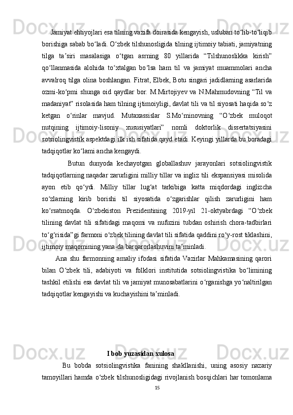      Jamiyat ehtiyojlari esa tilning vazifa doirasida kengayish, usluban to lib-to liqibʻ ʻ
borishiga sabab bo ladi.	
ʻ   O zbek tilshunosligida tilning ijtimoiy tabiati, jamiyatning	ʻ
tilga   ta siri   masalasiga   o tgan   asrning   80   yillarida   “Tilshunoslikka   kirish”	
ʼ ʻ
qo llanmasida   alohida   to xtalgan   bo lsa   ham   til   va   jamiyat   muammolari   ancha	
ʻ ʻ ʻ
avvalroq tilga olina boshlangan. Fitrat, Elbek, Botu singari jadidlarning asarlarida
ozmi-ko pmi   shunga  oid  qaydlar  bor.  M.Mirtojiyev  va  N.Mahmudovning   “Til  va	
ʻ
madaniyat” risolasida ham tilning ijtimoiyligi, davlat tili va til siyosati haqida so z	
ʻ
ketgan   o rinlar   mavjud.   Mutaxassislar   S.Mo minovning   “O zbek   muloqot	
ʻ ʻ ʻ
nutqining   ijtimoiy-lisoniy   xususiyatlari”   nomli   doktorlik   dissertatsiyasini
sotsiolingvistik aspektdagi ilk ish sifatida qayd etadi. Keyingi yillarda bu boradagi
tadqiqotlar ko lami ancha kengaydi.	
ʻ
            Butun   dunyoda   kechayotgan   globallashuv   jarayonlari   sotsiolingvistik
tadqiqotlarning naqadar zarurligini milliy tillar va ingliz tili ekspansiyasi misolida
ayon   etib   qo ydi.   Milliy   tillar   lug at   tarkibiga   katta   miqdordagi   inglizcha
ʻ ʻ
so zlarning   kirib   borishi   til   siyosatida   o zgarishlar   qilish   zarurligini   ham	
ʻ ʻ
ko rsatmoqda.  
ʻ O zbekiston   Prezidentining   2019-yil   21-oktyabrdagi   “O zbek	ʻ ʻ
tilining   davlat   tili   sifatidagi   maqomi   va   nufuzini   tubdan   oshirish   chora-tadbirlari
to g risida”gi farmoni o zbek tilining davlat tili sifatida qaddini ro y-rost tiklashini,	
ʻ ʻ ʻ ʻ
ijtimoiy maqomining yana-da barqarorlashuvini ta minladi. 	
ʼ
          Ana   shu   farmonning   amaliy   ifodasi   sifatida   Vazirlar   Mahkamasining   qarori
bilan   O zbek   tili,   adabiyoti   va   folklori   institutida   sotsiolingvistika   bo limining	
ʻ ʻ
tashkil etilishi esa davlat tili va jamiyat munosabatlarini o rganishga yo naltirilgan	
ʻ ʻ
tadqiqotlar kengayishi va kuchayishini ta minladi.                                   	
ʼ
                                         I bob yuzasidan xulosa
          Bu   bobda   sotsiolingvistika   fanining   shakllanishi,   uning   asosiy   nazariy
tamoyillari  hamda o zbek tilshunosligidagi  rivojlanish  bosqichlari  har  tomonlama	
ʻ
15 