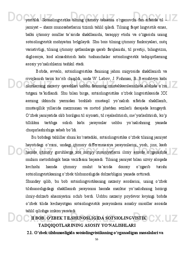 yoritildi.   Sotsiolingvistika   tilning   ijtimoiy   tabiatini   o rganuvchi   fan   sifatida   til   –ʻ
jamiyat – shaxs munosabatlarini tizimli tahlil qiladi. Tilning faqat lingvistik emas,
balki   ijtimoiy   omillar   ta sirida   shakllanishi,   taraqqiy   etishi   va   o zgarishi   uning	
ʼ ʻ
sotsiolingvistik   mohiyatini   belgilaydi.   Shu  bois   tilning  ijtimoiy  funksiyalari,   nutq
variativligi,   tilning   ijtimoiy   qatlamlarga   qarab   farqlanishi,   til   prestiji,   bilingvizm,
diglossiya,   kod   almashtirish   kabi   tushunchalar   sotsiolingvistik   tadqiqotlarning
asosiy yo nalishlarini tashkil etadi.	
ʻ
          Bobda,   avvalo,   sotsiolingvistika   fanining   jahon   miqyosida   shakllanish   va
rivojlanish tarixi  ko rib chiqildi, unda W. Labov, J. Fishman, B. Bernshteyn  kabi	
ʻ
olimlarning   nazariy   qarashlari   ushbu   fannning   mustahkamlanishida   alohida   o rin	
ʻ
tutgani   ta kidlandi.   Shu   bilan   birga,   sotsiolingvistika   o zbek   lingvistikasida   XX	
ʼ ʻ
asrning   ikkinchi   yarmidan   boshlab   mustaqil   yo nalish   sifatida   shakllanib,	
ʻ
mustaqillik   yillarida   mazmunan   va   metod   jihatdan   sezilarli   darajada   kengaydi.
O zbek jamiyatida olib borilgan til siyosati, til rejalashtirish, me yorlashtirish, ko p	
ʻ ʼ ʻ
tillilikni   tartibga   solish   kabi   jarayonlar   ushbu   yo nalishning   yanada	
ʻ
chuqurlashishiga sabab bo ldi.	
ʻ
     Bu bobdagi tahlillar shuni ko rsatadiki, sotsiolingvistika o zbek tilining jamiyat	
ʻ ʻ
hayotidagi   o rnini,   undagi   ijtimoiy   differensiasiya   jarayonlarini,   yosh,   jins,   kasb	
ʻ
hamda   ijtimoiy   guruhlarga   xos   nutqiy   xususiyatlarni   ilmiy   asosda   o rganishda	
ʻ
muhim metodologik baza vazifasini  bajaradi. Tilning jamiyat bilan uzviy aloqada
kechishi   hamda   ijtimoiy   muhit   ta sirida   doimiy   o zgarib   turishi	
ʼ ʻ
sotsiolingvistikaning o zbek tilshunosligida dolzarbligini yanada orttiradi.	
ʻ
Shunday   qilib,   bu   bob   sotsiolingvistikaning   nazariy   asoslarini,   uning   o zbek	
ʻ
tilshunosligidagi   shakllanish   jarayonini   hamda   mazkur   yo nalishning   hozirgi	
ʻ
ilmiy-dolzarb   ahamiyatini   ochib   berdi.   Ushbu   nazariy   poydevor   keyingi   bobda
o zbek   tilida   kechayotgan   sotsiolingvistik   jarayonlarni   amaliy   misollar   asosida	
ʻ
tahlil qilishga imkon yaratadi.
      II BOB. O ZBEK TILSHUNOSLIGIDA SOTSIOLINGVISTIK	
ʻ
             TADQIQOTLARINING ASOSIY YO NALISHLARI 	
ʻ
  2.1. O zbek tilshunosligida sotsiolingvistikaning o rganadigan masalalari va	
ʻ ʻ
16 