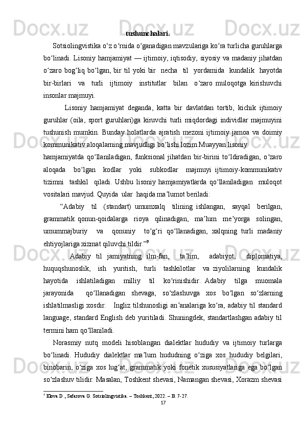                                               tushunchalari.
     Sotsiolingvistika o‘z o rnida o ganadigan mavzulariga ko ra turlicha guruhlargaʻ ʻ ʻ
bo linadi. Lisoniy hamjamiyat  — ijtimoiy, iqtisodiy,  siyosiy  va madaniy jihatdan	
ʻ
o zaro  bog liq  bo lgan,  bir   til   yoki   bir    necha     til    yordamida    kundalik    hayotda
ʻ ʻ ʻ
bir-birlari     va     turli     ijtimoiy     institutlar     bilan     o zaro   muloqotga   kirishuvchi	
ʻ
insonlar majmuyi.  
            Lisoniy   hamjamiyat   deganda,   katta   bir   davlatdan   tortib,   kichik   ijtimoiy
guruhlar   (oila,   sport   guruhlari)ga   kiruvchi   turli   miqdordagi   individlar   majmuyini
tushunish   mumkin.   Bunday   holatlarda   ajratish   mezoni   ijtimoiy   jamoa   va   doimiy
kommunikativ aloqalarning mavjudligi bo lishi lozim.Muayyan lisoniy	
ʻ
hamjamiyatda   qo llaniladigan,   funksional   jihatdan   bir-birini   to ldiradigan,   o zaro	
ʻ ʻ ʻ
aloqada     bo lgan     kodlar     yoki     subkodlar     majmuyi   ijtimoiy-kommunikativ	
ʻ
tizimni     tashkil     qiladi.   Ushbu   lisoniy   hamjamiyatlarda   qo llaniladigan     muloqot	
ʻ
vositalari mavjud. Quyida  ular  haqida ma lumot beriladi: 	
ʼ
          “Adabiy     til     (standart)   umumxalq     tilining   ishlangan,     sayqal     berilgan,
grammatik   qonun-qoidalarga     rioya     qilinadigan,     ma lum     me yorga     solingan,	
ʼ ʼ
umummajburiy     va     qonuniy     to g ri   qo llanadigan,   xalqning   turli   madaniy	
ʻ ʻ ʻ
ehtiyojlariga xizmat qiluvchi tildir.” 9
          Adabiy   til   jamiyatning   ilm-fan,     ta lim,     adabiyot,     diplomatiya,	
ʼ
huquqshunoslik,     ish     yuritish,     turli     tashkilotlar     va   ziyolilarning     kundalik
hayotida     ishlatiladigan     milliy     til     ko rinishidir.   Adabiy     tilga     muomala	
ʻ
jarayonida     qo llanadigan   shevaga,   so zlashuvga   xos   bo lgan   so zlarning	
ʻ ʻ ʻ ʻ
ishlatilmasligi  xosdir.     Ingliz tilshunosligi  an analariga ko ra,  adabiy til  standard	
ʼ ʻ
language,   standard   English   deb   yuritiladi.   Shuningdek,   standartlashgan   adabiy   til
termini ham qo llaniladi. 	
ʻ
     Norasmiy  nutq  modeli  hisoblangan  dialektlar  hududiy  va  ijtimoiy  turlarga
bo linadi.   Hududiy   dialektlar   ma lum   hududning   o ziga   xos   hududiy   belgilari,	
ʻ ʼ ʻ
binobarin,   o ziga   xos   lug at,   grammatik   yoki   fonetik   xususiyatlariga   ega   bo lgan	
ʻ ʻ ʻ
so zlashuv tilidir. Masalan, Toshkent shevasi, Namangan shevasi, Xorazm shevasi	
ʻ
9
 Elova D., Safarova G. Sotsiolingvistika. – Toshkent, 2022. – B. 7-27.
17 