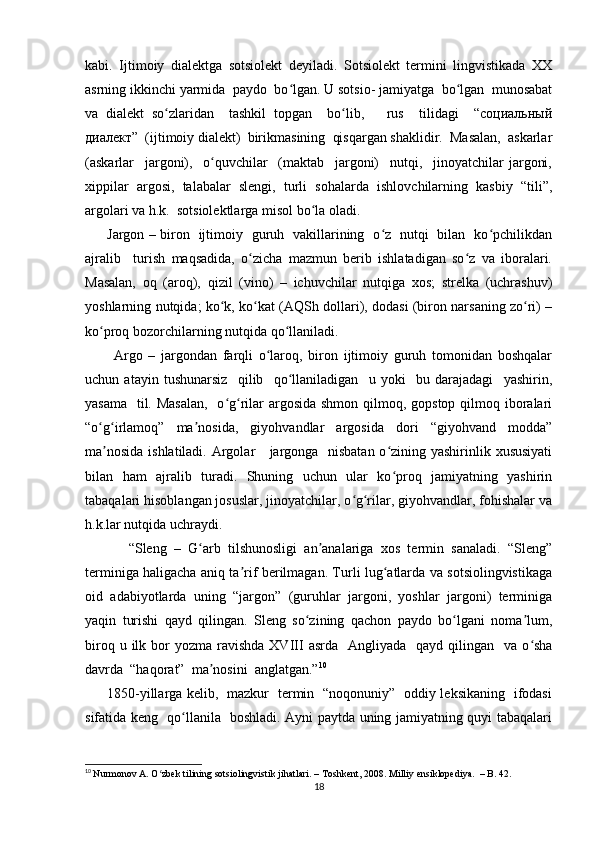 kabi.   Ijtimoiy   dialektga   sotsiolekt   deyiladi.   Sotsiolekt   termini   lingvistikada   XX
asrning ikkinchi yarmida  paydo  bo lgan. U sotsio- jamiyatga  bo lgan  munosabatʻ ʻ
va   dialekt   so zlaridan     tashkil   topgan     bo lib,       rus     tilidagi     “социальный	
ʻ ʻ
диалект”  (ijtimoiy dialekt)  birikmasining  qisqargan shaklidir.  Masalan,  askarlar
(askarlar     jargoni),     o quvchilar     (maktab     jargoni)     nutqi,     jinoyatchilar   jargoni,	
ʻ
xippilar   argosi,   talabalar   slengi,   turli   sohalarda   ishlovchilarning   kasbiy   “tili”,
argolari va h.k.  sotsiolektlarga misol bo la oladi. 	
ʻ
         Jargon – biron   ijtimoiy   guruh   vakillarining   o z   nutqi   bilan   ko pchilikdan	
ʻ ʻ
ajralib     turish   maqsadida,   o zicha   mazmun   berib   ishlatadigan   so z   va   iboralari.	
ʻ ʻ
Masalan,   oq   (aroq),   qizil   (vino)   –   ichuvchilar   nutqiga   xos;   strelka   (uchrashuv)
yoshlarning nutqida; ko k, ko kat (AQSh dollari), dodasi (biron narsaning zo ri) –	
ʻ ʻ ʻ
ko proq bozorchilarning nutqida qo llaniladi.  	
ʻ ʻ
          Argo   –   jargondan   farqli   o laroq,   biron   ijtimoiy   guruh   tomonidan   boshqalar	
ʻ
uchun   atayin   tushunarsiz     qilib     qo llaniladigan     u   yoki     bu   darajadagi     yashirin,	
ʻ
yasama   til. Masalan,    o g rilar argosida shmon qilmoq, gopstop qilmoq iboralari	
ʻ ʻ
“o g irlamoq”   ma nosida,   giyohvandlar   argosida   dori   “giyohvand   modda”	
ʻ ʻ ʼ
ma nosida  ishlatiladi. Argolar     jargonga   nisbatan  o zining yashirinlik xususiyati
ʼ ʻ
bilan   ham   ajralib   turadi.   Shuning   uchun   ular   ko proq   jamiyatning   yashirin	
ʻ
tabaqalari hisoblangan josuslar, jinoyatchilar, o g rilar, giyohvandlar, fohishalar va	
ʻ ʻ
h.k.lar nutqida uchraydi.    
            “Sleng   –   G arb   tilshunosligi   an analariga   xos   termin   sanaladi.   “Sleng”	
ʻ ʼ
terminiga haligacha aniq ta rif berilmagan. Turli lug atlarda va sotsiolingvistikaga	
ʼ ʻ
oid   adabiyotlarda   uning   “jargon”   (guruhlar   jargoni,   yoshlar   jargoni)   terminiga
yaqin   turishi   qayd   qilingan.   Sleng   so zining   qachon   paydo   bo lgani   noma lum,	
ʻ ʻ ʼ
biroq  u ilk  bor   yozma ravishda  XVIII   asrda   Angliyada   qayd  qilingan    va  o sha	
ʻ
davrda  “haqorat”  ma nosini  anglatgan.”	
ʼ 10
 
         1850-yillarga kelib,   mazkur   termin   “noqonuniy”   oddiy leksikaning   ifodasi
sifatida keng   qo llanila   boshladi. Ayni paytda uning jamiyatning quyi tabaqalari	
ʻ
10
  Nurmonov A. O zbek tilining sotsiolingvistik jihatlari. – Toshkent, 2008. 	
ʻ Milliy ensiklopediya.  – B. 42.
18 
