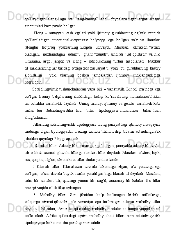 qo llaydigan   slang-lingo   va   “rang-barang”   aholi   foydalanadigan   argot   singariʻ
sinonimlari ham paydo bo lgan.	
ʻ
          Sleng   –   muayyan   kasb   egalari   yoki   ijtimoiy   guruhlarning   og zaki   nutqida	
ʻ
qo llaniladigan, emotsional-ekspressiv   bo yoqqa   ega   bo lgan   so z   va   iboralar.	
ʻ ʻ ʻ ʻ
Slenglar     ko proq     yoshlarning   nutqida     uchraydi.     Masalan,     olmaxon   “o zini	
ʻ ʻ
oladigan,     nozlanadigan     odam”,     g isht   “xunuk”,   sindirdi   “lol   qoldirdi”   va   h.k.	
ʻ
Umuman,  argo,  jargon  va  sleng  –  sotsiolektning  turlari  hisoblanadi.  Mazkur
til shakllarining har biridagi o ziga xos xususiyat u  yoki  bu  guruhlarning  kasbiy	
ʻ
alohidaligi     yoki   ularning   boshqa   jamoalardan   ijtimoiy   cheklanganligiga
bog liqdir. 	
ʻ
          Sotsiolingvistik   tushunchalardan   yana   biri   –   variativlik.   Bir   xil   ma noga   ega	
ʼ
bo lgan   lisoniy   belgilarning   shaklidagi,   tashqi   ko rinishidagi   nomutanosiblikka,	
ʻ ʻ
har   xillikka  variativlik  deyiladi.   Uning  lisoniy,   ijtimoiy  va   gender   variativik  kabi
turlari   bor.   Sotsiolingvistika   fani     tillar     tipologiyasi   muammosi     bilan   ham
shug ullanadi. 	
ʻ
          Tillarning   sotsiolingvistik   tipologiyasi   uning   jamiyatdagi   ijtimoiy   mavqeyini
inobatga   olgan   tipologiyadir.   Hozirgi   zamon   tilshunosligi   tillarni   sotsiolingvistik
jihatdan quyidagi 7 tipga ajratadi: 
     1. Standart tillar. Adabiy til normasiga ega bo lgan, jamiyatda adabiy til, davlat	
ʻ
tili sifatida xizmat qiluvchi tillarga standart tillar deyiladi. Masalan, o zbek, tojik,	
ʻ
rus, qirg iz, afg on, ukrain kabi tillar shular jumlasidandir. 	
ʻ ʻ
           2. Klassik   tillar.   Klassitsizm    davrida   takomilga   etgan,   o z   yozuviga ega	
ʻ
bo lgan,   o sha davrda buyuk asarlar yaratilgan tilga klassik til deyiladi. Masalan,	
ʻ ʻ
lotin   tili,   sanskrit   tili,   qadimgi   yunon   tili,   sug d,   xorazmiy   tili   kabilar.   Bu   tillar	
ʻ
hozirgi vaqtda o lik tilga aylangan. 	
ʻ
          3.     Mahalliy     tillar.     Son     jihatdan     ko p     bo lmagan     kichik     millatlarga,	
ʻ ʻ
xalqlarga  xizmat qiluvchi,  o z  yozuviga  ega  bo lmagan  tillarga  mahalliy  tillar	
ʻ ʻ
deyiladi.  Masalan,  Amerika qit asidagi mahalliy hindular tili bunga yaqqol misol	
ʼ
bo la   oladi.   Afrika   qit asidagi   ayrim   mahalliy   aholi   tillari   ham   sotsiolingvistik	
ʻ ʼ
tipologiyaga ko ra ana shu guruhga mansubdir. 	
ʻ
19 