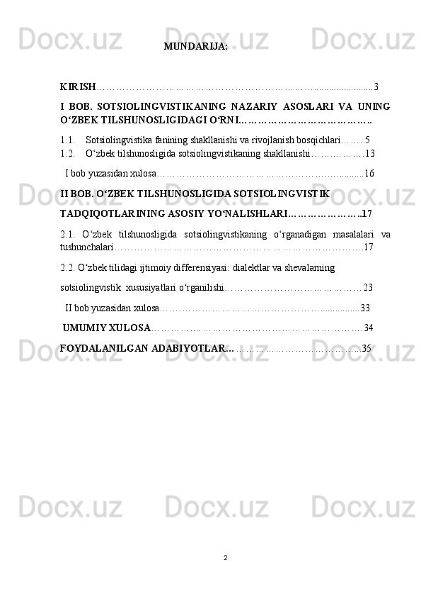                                           MUNDARIJA:
                                         
KIRISH …………………………………………………………........................3
I   BOB.   SOTSIOLINGVISTIKANING   NAZARIY   ASOSLARI   VA   UNING
O ZBEK TILSHUNOSLIGIDAGI O RNI…………………………………..ʻ ʻ
1.1. Sotsiolingvistika fanining shakllanishi va rivojlanish bosqichlari……..5
1.2. O zbek tilshunosligida sotsiolingvistikaning shakllanishi…….……….13	
ʻ
  I bob yuzasidan xulosa…………………………………………….…...........16
II BOB. O ZBEK TILSHUNOSLIGIDA SOTSIOLINGVISTIK	
ʻ
TADQIQOTLARINING ASOSIY YO NALISHLARI…………………..17 	
ʻ
2.1.   O zbek   tilshunosligida   sotsiolingvistikaning   o rganadigan   masalalari   va	
ʻ ʻ
tushunchalari………………………………………………………………….17
2.2. O zbek tilidagi ijtimoiy differensiyasi: dialektlar va shevalarning
ʻ
sotsiolingvistik  xususiyatlari o rganilishi……………………………………23	
ʻ
  II bob yuzasidan xulosa…….……………………………………................33
 UMUMIY XULOSA ………….…………………………………………….34
FOYDALANILGAN ADABIYOTLAR… ………………………………...35
2 